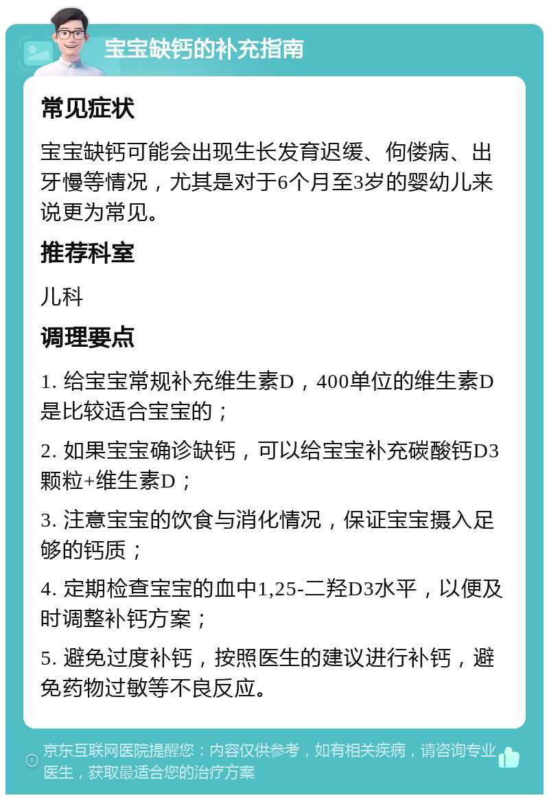 宝宝缺钙的补充指南 常见症状 宝宝缺钙可能会出现生长发育迟缓、佝偻病、出牙慢等情况，尤其是对于6个月至3岁的婴幼儿来说更为常见。 推荐科室 儿科 调理要点 1. 给宝宝常规补充维生素D，400单位的维生素D是比较适合宝宝的； 2. 如果宝宝确诊缺钙，可以给宝宝补充碳酸钙D3颗粒+维生素D； 3. 注意宝宝的饮食与消化情况，保证宝宝摄入足够的钙质； 4. 定期检查宝宝的血中1,25-二羟D3水平，以便及时调整补钙方案； 5. 避免过度补钙，按照医生的建议进行补钙，避免药物过敏等不良反应。