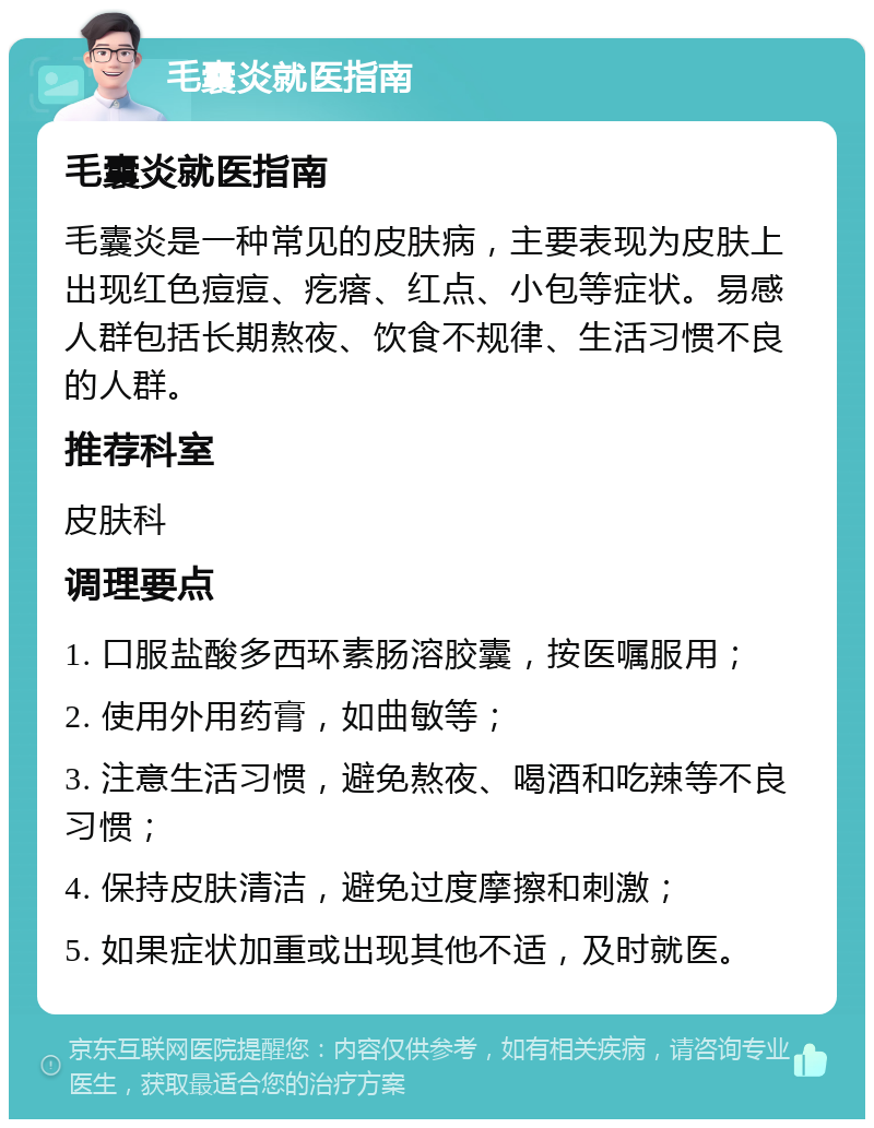 毛囊炎就医指南 毛囊炎就医指南 毛囊炎是一种常见的皮肤病，主要表现为皮肤上出现红色痘痘、疙瘩、红点、小包等症状。易感人群包括长期熬夜、饮食不规律、生活习惯不良的人群。 推荐科室 皮肤科 调理要点 1. 口服盐酸多西环素肠溶胶囊，按医嘱服用； 2. 使用外用药膏，如曲敏等； 3. 注意生活习惯，避免熬夜、喝酒和吃辣等不良习惯； 4. 保持皮肤清洁，避免过度摩擦和刺激； 5. 如果症状加重或出现其他不适，及时就医。