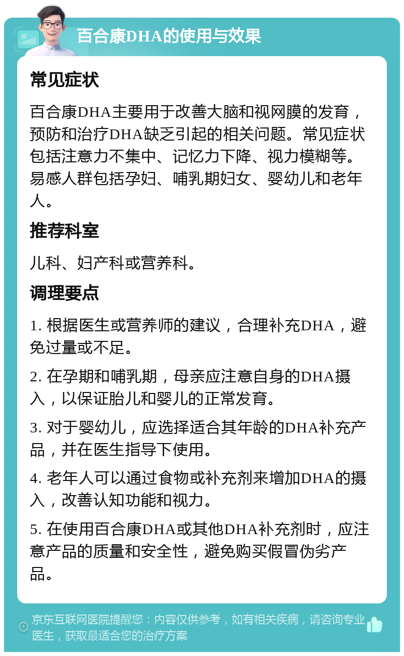 百合康DHA的使用与效果 常见症状 百合康DHA主要用于改善大脑和视网膜的发育，预防和治疗DHA缺乏引起的相关问题。常见症状包括注意力不集中、记忆力下降、视力模糊等。易感人群包括孕妇、哺乳期妇女、婴幼儿和老年人。 推荐科室 儿科、妇产科或营养科。 调理要点 1. 根据医生或营养师的建议，合理补充DHA，避免过量或不足。 2. 在孕期和哺乳期，母亲应注意自身的DHA摄入，以保证胎儿和婴儿的正常发育。 3. 对于婴幼儿，应选择适合其年龄的DHA补充产品，并在医生指导下使用。 4. 老年人可以通过食物或补充剂来增加DHA的摄入，改善认知功能和视力。 5. 在使用百合康DHA或其他DHA补充剂时，应注意产品的质量和安全性，避免购买假冒伪劣产品。