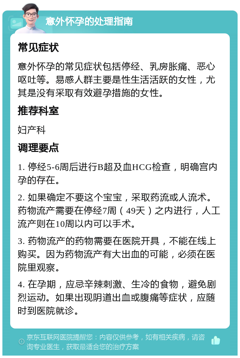 意外怀孕的处理指南 常见症状 意外怀孕的常见症状包括停经、乳房胀痛、恶心呕吐等。易感人群主要是性生活活跃的女性，尤其是没有采取有效避孕措施的女性。 推荐科室 妇产科 调理要点 1. 停经5-6周后进行B超及血HCG检查，明确宫内孕的存在。 2. 如果确定不要这个宝宝，采取药流或人流术。药物流产需要在停经7周（49天）之内进行，人工流产则在10周以内可以手术。 3. 药物流产的药物需要在医院开具，不能在线上购买。因为药物流产有大出血的可能，必须在医院里观察。 4. 在孕期，应忌辛辣刺激、生冷的食物，避免剧烈运动。如果出现阴道出血或腹痛等症状，应随时到医院就诊。