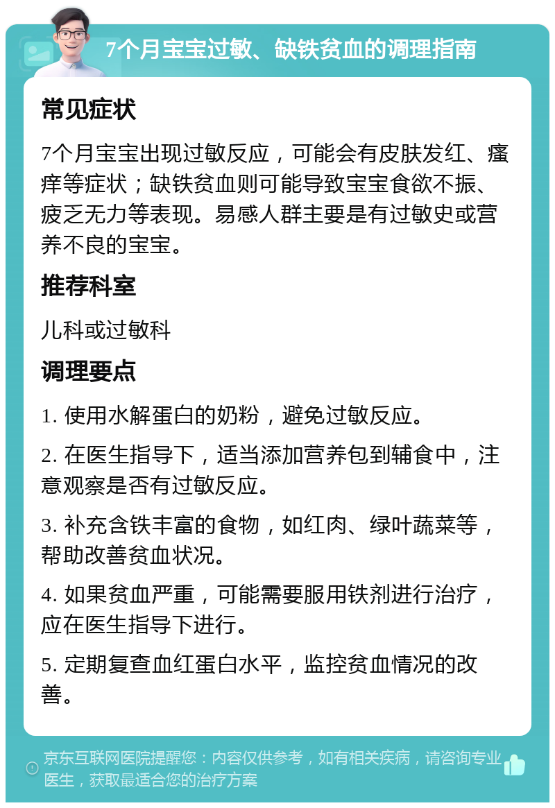 7个月宝宝过敏、缺铁贫血的调理指南 常见症状 7个月宝宝出现过敏反应，可能会有皮肤发红、瘙痒等症状；缺铁贫血则可能导致宝宝食欲不振、疲乏无力等表现。易感人群主要是有过敏史或营养不良的宝宝。 推荐科室 儿科或过敏科 调理要点 1. 使用水解蛋白的奶粉，避免过敏反应。 2. 在医生指导下，适当添加营养包到辅食中，注意观察是否有过敏反应。 3. 补充含铁丰富的食物，如红肉、绿叶蔬菜等，帮助改善贫血状况。 4. 如果贫血严重，可能需要服用铁剂进行治疗，应在医生指导下进行。 5. 定期复查血红蛋白水平，监控贫血情况的改善。