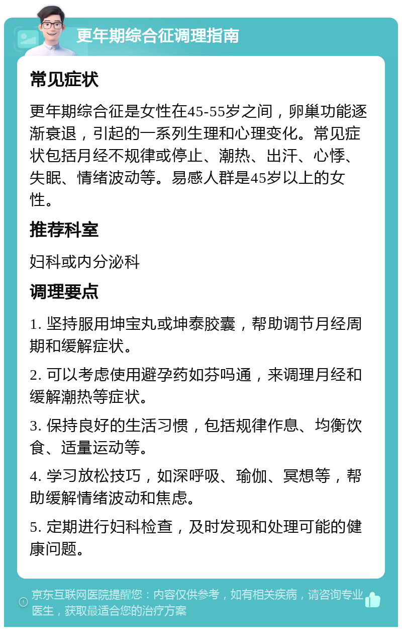 更年期综合征调理指南 常见症状 更年期综合征是女性在45-55岁之间，卵巢功能逐渐衰退，引起的一系列生理和心理变化。常见症状包括月经不规律或停止、潮热、出汗、心悸、失眠、情绪波动等。易感人群是45岁以上的女性。 推荐科室 妇科或内分泌科 调理要点 1. 坚持服用坤宝丸或坤泰胶囊，帮助调节月经周期和缓解症状。 2. 可以考虑使用避孕药如芬吗通，来调理月经和缓解潮热等症状。 3. 保持良好的生活习惯，包括规律作息、均衡饮食、适量运动等。 4. 学习放松技巧，如深呼吸、瑜伽、冥想等，帮助缓解情绪波动和焦虑。 5. 定期进行妇科检查，及时发现和处理可能的健康问题。