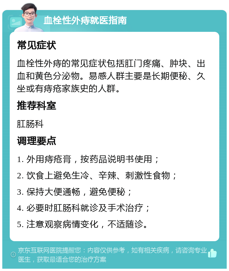 血栓性外痔就医指南 常见症状 血栓性外痔的常见症状包括肛门疼痛、肿块、出血和黄色分泌物。易感人群主要是长期便秘、久坐或有痔疮家族史的人群。 推荐科室 肛肠科 调理要点 1. 外用痔疮膏，按药品说明书使用； 2. 饮食上避免生冷、辛辣、刺激性食物； 3. 保持大便通畅，避免便秘； 4. 必要时肛肠科就诊及手术治疗； 5. 注意观察病情变化，不适随诊。