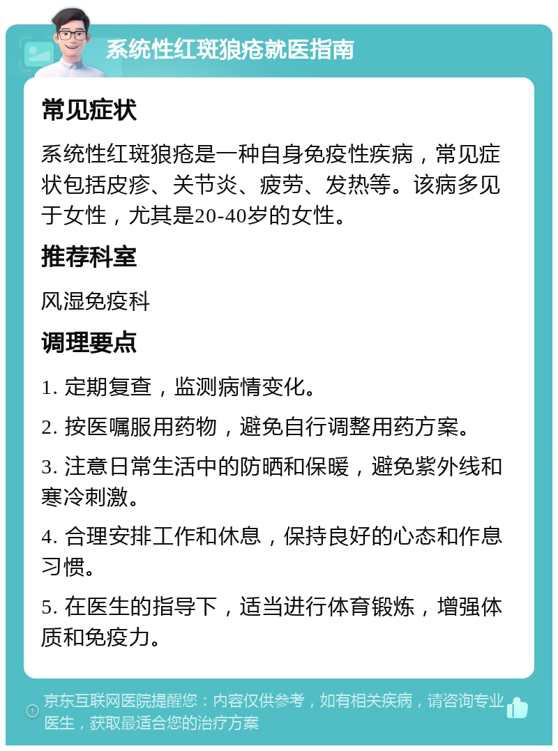 系统性红斑狼疮就医指南 常见症状 系统性红斑狼疮是一种自身免疫性疾病，常见症状包括皮疹、关节炎、疲劳、发热等。该病多见于女性，尤其是20-40岁的女性。 推荐科室 风湿免疫科 调理要点 1. 定期复查，监测病情变化。 2. 按医嘱服用药物，避免自行调整用药方案。 3. 注意日常生活中的防晒和保暖，避免紫外线和寒冷刺激。 4. 合理安排工作和休息，保持良好的心态和作息习惯。 5. 在医生的指导下，适当进行体育锻炼，增强体质和免疫力。