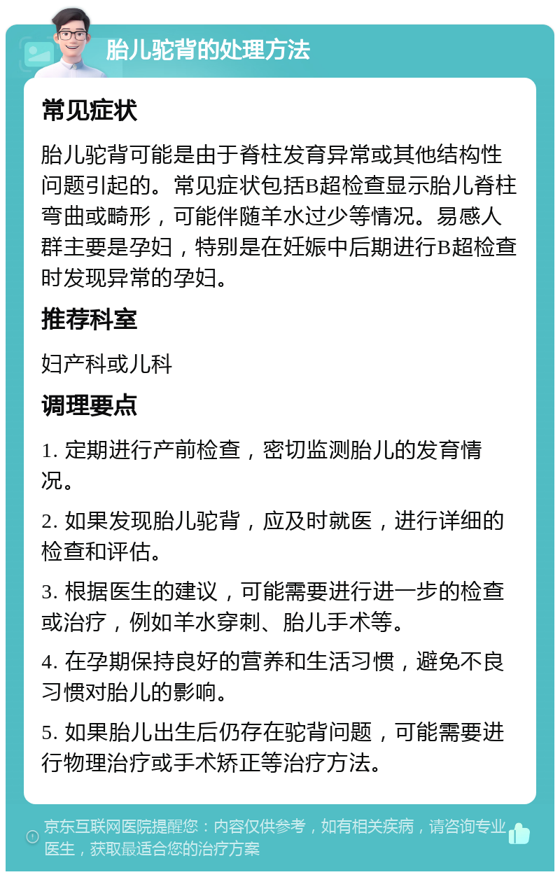 胎儿驼背的处理方法 常见症状 胎儿驼背可能是由于脊柱发育异常或其他结构性问题引起的。常见症状包括B超检查显示胎儿脊柱弯曲或畸形，可能伴随羊水过少等情况。易感人群主要是孕妇，特别是在妊娠中后期进行B超检查时发现异常的孕妇。 推荐科室 妇产科或儿科 调理要点 1. 定期进行产前检查，密切监测胎儿的发育情况。 2. 如果发现胎儿驼背，应及时就医，进行详细的检查和评估。 3. 根据医生的建议，可能需要进行进一步的检查或治疗，例如羊水穿刺、胎儿手术等。 4. 在孕期保持良好的营养和生活习惯，避免不良习惯对胎儿的影响。 5. 如果胎儿出生后仍存在驼背问题，可能需要进行物理治疗或手术矫正等治疗方法。