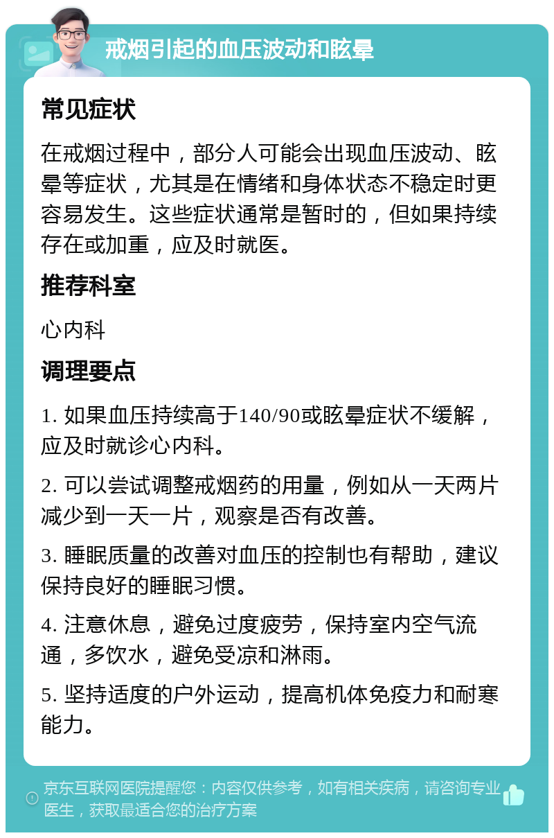 戒烟引起的血压波动和眩晕 常见症状 在戒烟过程中，部分人可能会出现血压波动、眩晕等症状，尤其是在情绪和身体状态不稳定时更容易发生。这些症状通常是暂时的，但如果持续存在或加重，应及时就医。 推荐科室 心内科 调理要点 1. 如果血压持续高于140/90或眩晕症状不缓解，应及时就诊心内科。 2. 可以尝试调整戒烟药的用量，例如从一天两片减少到一天一片，观察是否有改善。 3. 睡眠质量的改善对血压的控制也有帮助，建议保持良好的睡眠习惯。 4. 注意休息，避免过度疲劳，保持室内空气流通，多饮水，避免受凉和淋雨。 5. 坚持适度的户外运动，提高机体免疫力和耐寒能力。