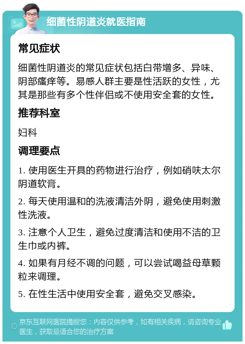 细菌性阴道炎就医指南 常见症状 细菌性阴道炎的常见症状包括白带增多、异味、阴部瘙痒等。易感人群主要是性活跃的女性，尤其是那些有多个性伴侣或不使用安全套的女性。 推荐科室 妇科 调理要点 1. 使用医生开具的药物进行治疗，例如硝呋太尔阴道软膏。 2. 每天使用温和的洗液清洁外阴，避免使用刺激性洗液。 3. 注意个人卫生，避免过度清洁和使用不洁的卫生巾或内裤。 4. 如果有月经不调的问题，可以尝试喝益母草颗粒来调理。 5. 在性生活中使用安全套，避免交叉感染。