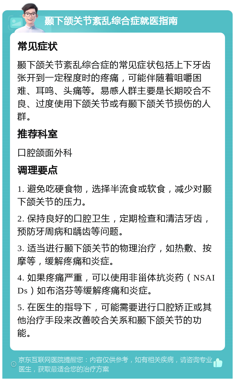 颞下颌关节紊乱综合症就医指南 常见症状 颞下颌关节紊乱综合症的常见症状包括上下牙齿张开到一定程度时的疼痛，可能伴随着咀嚼困难、耳鸣、头痛等。易感人群主要是长期咬合不良、过度使用下颌关节或有颞下颌关节损伤的人群。 推荐科室 口腔颌面外科 调理要点 1. 避免吃硬食物，选择半流食或软食，减少对颞下颌关节的压力。 2. 保持良好的口腔卫生，定期检查和清洁牙齿，预防牙周病和龋齿等问题。 3. 适当进行颞下颌关节的物理治疗，如热敷、按摩等，缓解疼痛和炎症。 4. 如果疼痛严重，可以使用非甾体抗炎药（NSAIDs）如布洛芬等缓解疼痛和炎症。 5. 在医生的指导下，可能需要进行口腔矫正或其他治疗手段来改善咬合关系和颞下颌关节的功能。