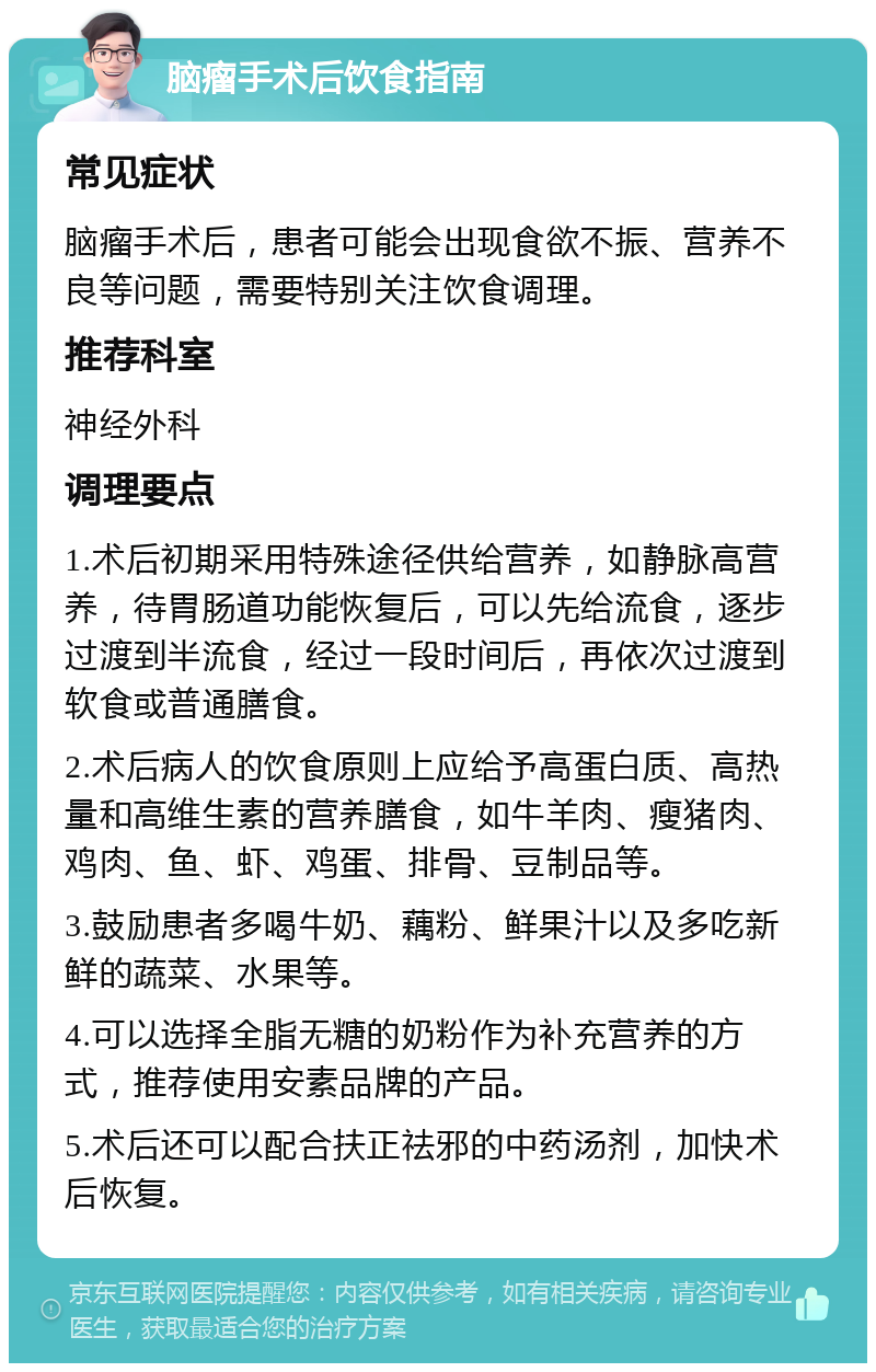 脑瘤手术后饮食指南 常见症状 脑瘤手术后，患者可能会出现食欲不振、营养不良等问题，需要特别关注饮食调理。 推荐科室 神经外科 调理要点 1.术后初期采用特殊途径供给营养，如静脉高营养，待胃肠道功能恢复后，可以先给流食，逐步过渡到半流食，经过一段时间后，再依次过渡到软食或普通膳食。 2.术后病人的饮食原则上应给予高蛋白质、高热量和高维生素的营养膳食，如牛羊肉、瘦猪肉、鸡肉、鱼、虾、鸡蛋、排骨、豆制品等。 3.鼓励患者多喝牛奶、藕粉、鲜果汁以及多吃新鲜的蔬菜、水果等。 4.可以选择全脂无糖的奶粉作为补充营养的方式，推荐使用安素品牌的产品。 5.术后还可以配合扶正祛邪的中药汤剂，加快术后恢复。