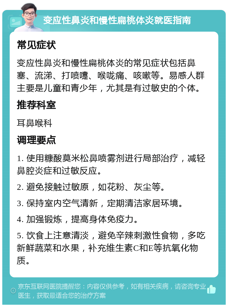 变应性鼻炎和慢性扁桃体炎就医指南 常见症状 变应性鼻炎和慢性扁桃体炎的常见症状包括鼻塞、流涕、打喷嚏、喉咙痛、咳嗽等。易感人群主要是儿童和青少年，尤其是有过敏史的个体。 推荐科室 耳鼻喉科 调理要点 1. 使用糠酸莫米松鼻喷雾剂进行局部治疗，减轻鼻腔炎症和过敏反应。 2. 避免接触过敏原，如花粉、灰尘等。 3. 保持室内空气清新，定期清洁家居环境。 4. 加强锻炼，提高身体免疫力。 5. 饮食上注意清淡，避免辛辣刺激性食物，多吃新鲜蔬菜和水果，补充维生素C和E等抗氧化物质。