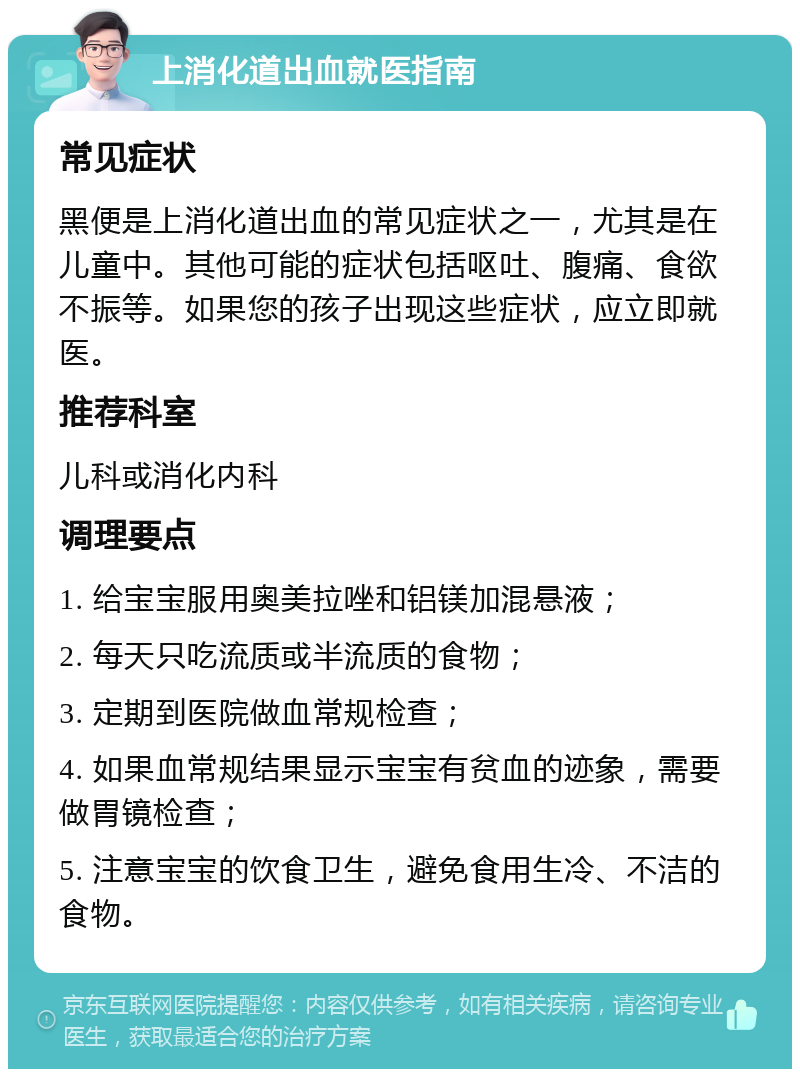 上消化道出血就医指南 常见症状 黑便是上消化道出血的常见症状之一，尤其是在儿童中。其他可能的症状包括呕吐、腹痛、食欲不振等。如果您的孩子出现这些症状，应立即就医。 推荐科室 儿科或消化内科 调理要点 1. 给宝宝服用奥美拉唑和铝镁加混悬液； 2. 每天只吃流质或半流质的食物； 3. 定期到医院做血常规检查； 4. 如果血常规结果显示宝宝有贫血的迹象，需要做胃镜检查； 5. 注意宝宝的饮食卫生，避免食用生冷、不洁的食物。