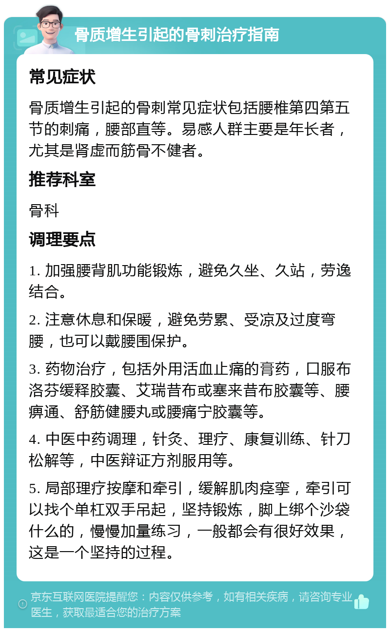 骨质增生引起的骨刺治疗指南 常见症状 骨质增生引起的骨刺常见症状包括腰椎第四第五节的刺痛，腰部直等。易感人群主要是年长者，尤其是肾虚而筋骨不健者。 推荐科室 骨科 调理要点 1. 加强腰背肌功能锻炼，避免久坐、久站，劳逸结合。 2. 注意休息和保暖，避免劳累、受凉及过度弯腰，也可以戴腰围保护。 3. 药物治疗，包括外用活血止痛的膏药，口服布洛芬缓释胶囊、艾瑞昔布或塞来昔布胶囊等、腰痹通、舒筋健腰丸或腰痛宁胶囊等。 4. 中医中药调理，针灸、理疗、康复训练、针刀松解等，中医辩证方剂服用等。 5. 局部理疗按摩和牵引，缓解肌肉痉挛，牵引可以找个单杠双手吊起，坚持锻炼，脚上绑个沙袋什么的，慢慢加量练习，一般都会有很好效果，这是一个坚持的过程。