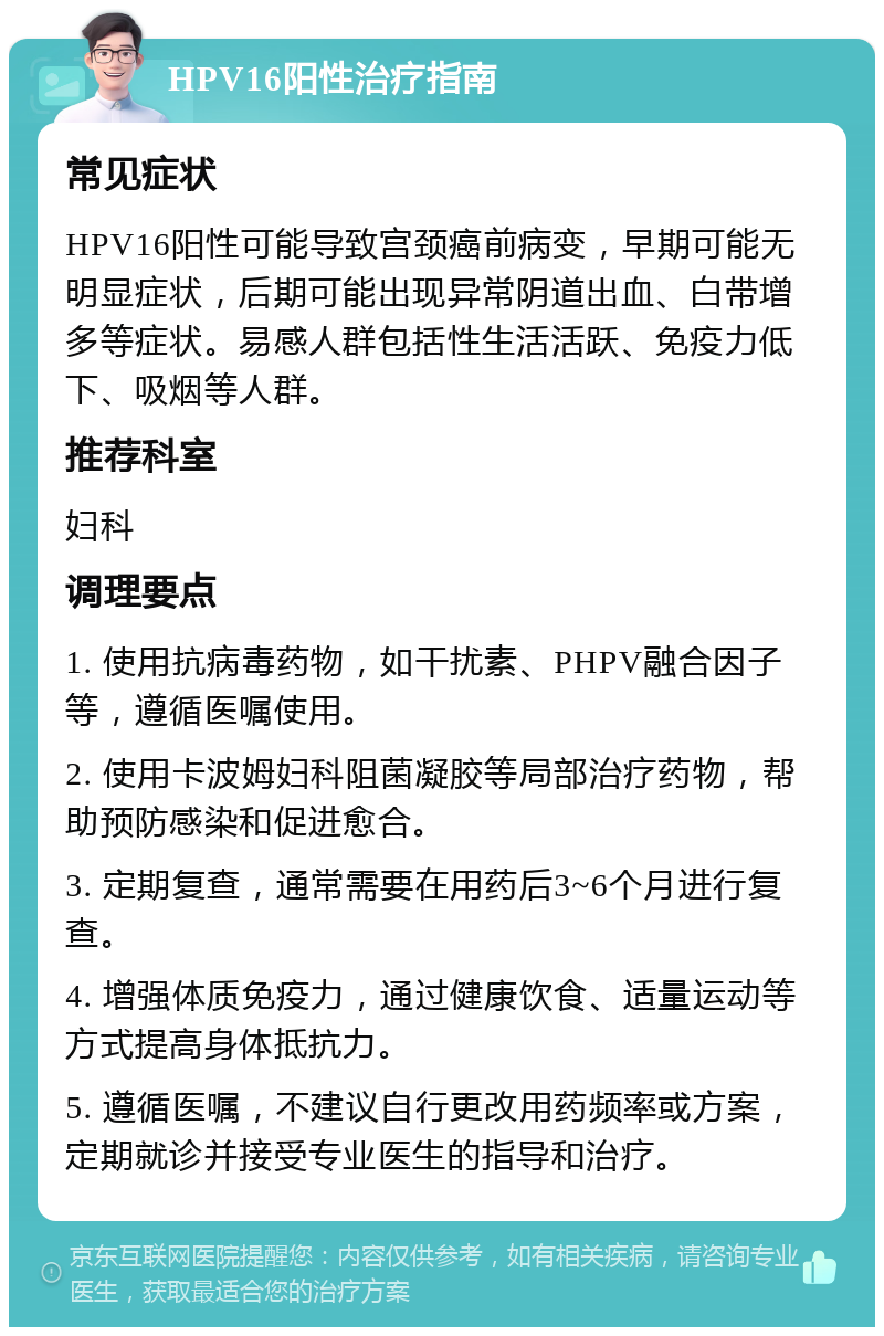 HPV16阳性治疗指南 常见症状 HPV16阳性可能导致宫颈癌前病变，早期可能无明显症状，后期可能出现异常阴道出血、白带增多等症状。易感人群包括性生活活跃、免疫力低下、吸烟等人群。 推荐科室 妇科 调理要点 1. 使用抗病毒药物，如干扰素、PHPV融合因子等，遵循医嘱使用。 2. 使用卡波姆妇科阻菌凝胶等局部治疗药物，帮助预防感染和促进愈合。 3. 定期复查，通常需要在用药后3~6个月进行复查。 4. 增强体质免疫力，通过健康饮食、适量运动等方式提高身体抵抗力。 5. 遵循医嘱，不建议自行更改用药频率或方案，定期就诊并接受专业医生的指导和治疗。