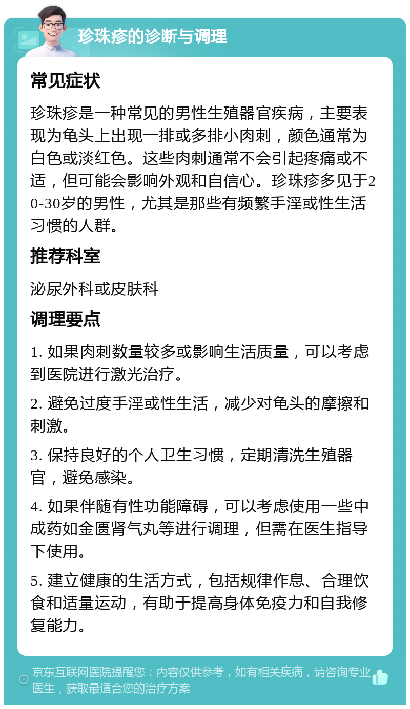 珍珠疹的诊断与调理 常见症状 珍珠疹是一种常见的男性生殖器官疾病，主要表现为龟头上出现一排或多排小肉刺，颜色通常为白色或淡红色。这些肉刺通常不会引起疼痛或不适，但可能会影响外观和自信心。珍珠疹多见于20-30岁的男性，尤其是那些有频繁手淫或性生活习惯的人群。 推荐科室 泌尿外科或皮肤科 调理要点 1. 如果肉刺数量较多或影响生活质量，可以考虑到医院进行激光治疗。 2. 避免过度手淫或性生活，减少对龟头的摩擦和刺激。 3. 保持良好的个人卫生习惯，定期清洗生殖器官，避免感染。 4. 如果伴随有性功能障碍，可以考虑使用一些中成药如金匮肾气丸等进行调理，但需在医生指导下使用。 5. 建立健康的生活方式，包括规律作息、合理饮食和适量运动，有助于提高身体免疫力和自我修复能力。