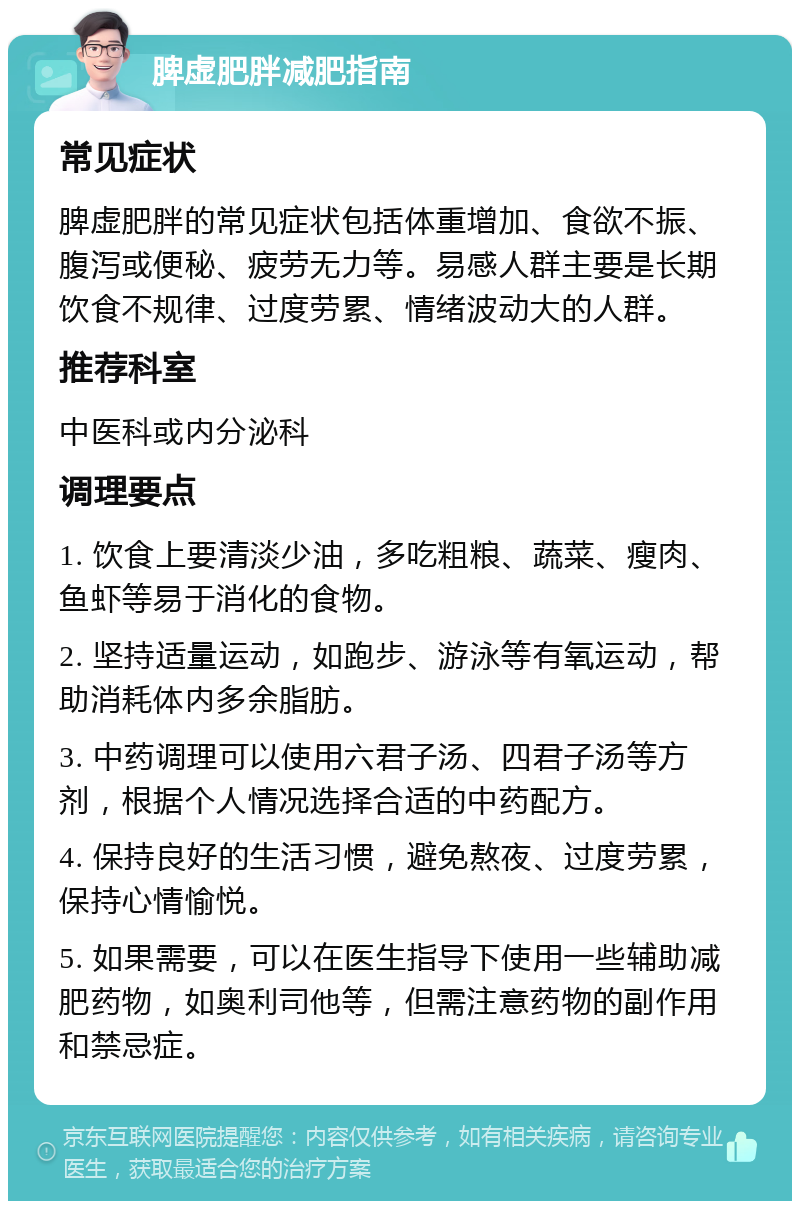 脾虚肥胖减肥指南 常见症状 脾虚肥胖的常见症状包括体重增加、食欲不振、腹泻或便秘、疲劳无力等。易感人群主要是长期饮食不规律、过度劳累、情绪波动大的人群。 推荐科室 中医科或内分泌科 调理要点 1. 饮食上要清淡少油，多吃粗粮、蔬菜、瘦肉、鱼虾等易于消化的食物。 2. 坚持适量运动，如跑步、游泳等有氧运动，帮助消耗体内多余脂肪。 3. 中药调理可以使用六君子汤、四君子汤等方剂，根据个人情况选择合适的中药配方。 4. 保持良好的生活习惯，避免熬夜、过度劳累，保持心情愉悦。 5. 如果需要，可以在医生指导下使用一些辅助减肥药物，如奥利司他等，但需注意药物的副作用和禁忌症。