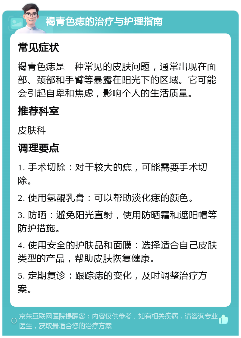 褐青色痣的治疗与护理指南 常见症状 褐青色痣是一种常见的皮肤问题，通常出现在面部、颈部和手臂等暴露在阳光下的区域。它可能会引起自卑和焦虑，影响个人的生活质量。 推荐科室 皮肤科 调理要点 1. 手术切除：对于较大的痣，可能需要手术切除。 2. 使用氢醌乳膏：可以帮助淡化痣的颜色。 3. 防晒：避免阳光直射，使用防晒霜和遮阳帽等防护措施。 4. 使用安全的护肤品和面膜：选择适合自己皮肤类型的产品，帮助皮肤恢复健康。 5. 定期复诊：跟踪痣的变化，及时调整治疗方案。