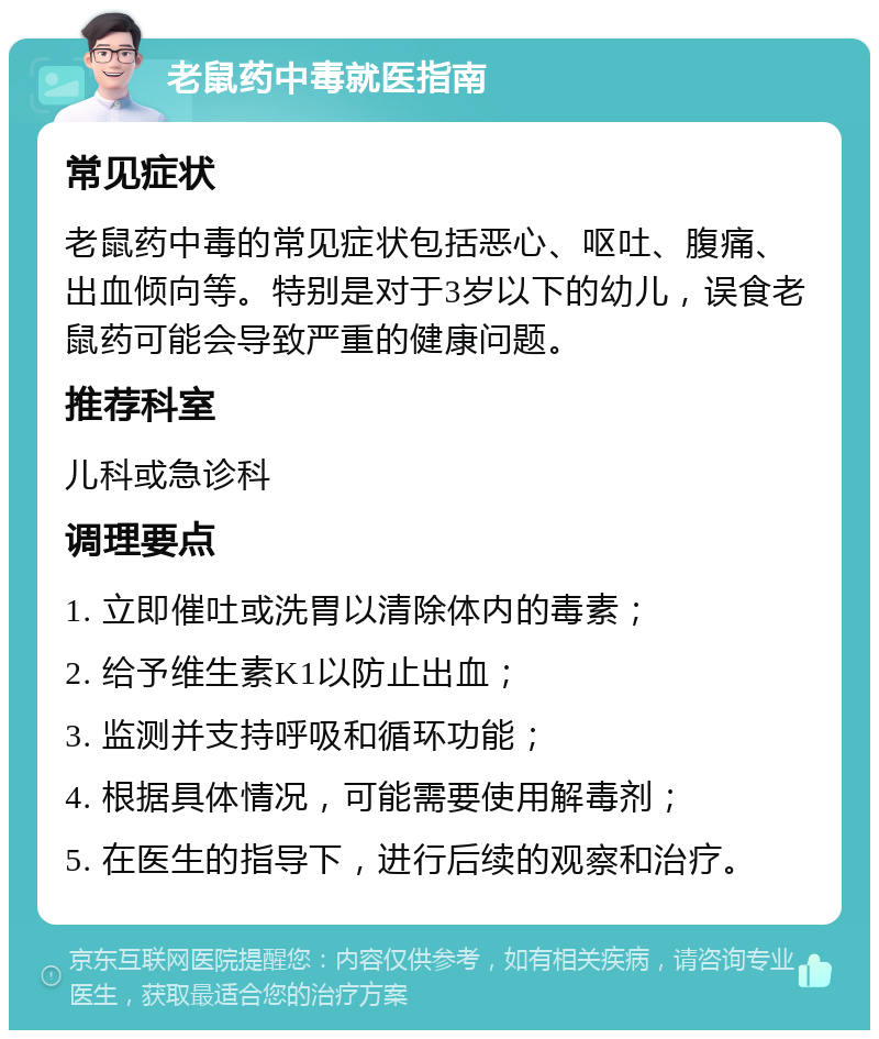 老鼠药中毒就医指南 常见症状 老鼠药中毒的常见症状包括恶心、呕吐、腹痛、出血倾向等。特别是对于3岁以下的幼儿，误食老鼠药可能会导致严重的健康问题。 推荐科室 儿科或急诊科 调理要点 1. 立即催吐或洗胃以清除体内的毒素； 2. 给予维生素K1以防止出血； 3. 监测并支持呼吸和循环功能； 4. 根据具体情况，可能需要使用解毒剂； 5. 在医生的指导下，进行后续的观察和治疗。