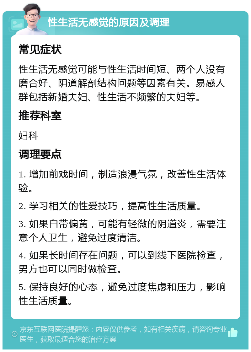 性生活无感觉的原因及调理 常见症状 性生活无感觉可能与性生活时间短、两个人没有磨合好、阴道解剖结构问题等因素有关。易感人群包括新婚夫妇、性生活不频繁的夫妇等。 推荐科室 妇科 调理要点 1. 增加前戏时间，制造浪漫气氛，改善性生活体验。 2. 学习相关的性爱技巧，提高性生活质量。 3. 如果白带偏黄，可能有轻微的阴道炎，需要注意个人卫生，避免过度清洁。 4. 如果长时间存在问题，可以到线下医院检查，男方也可以同时做检查。 5. 保持良好的心态，避免过度焦虑和压力，影响性生活质量。