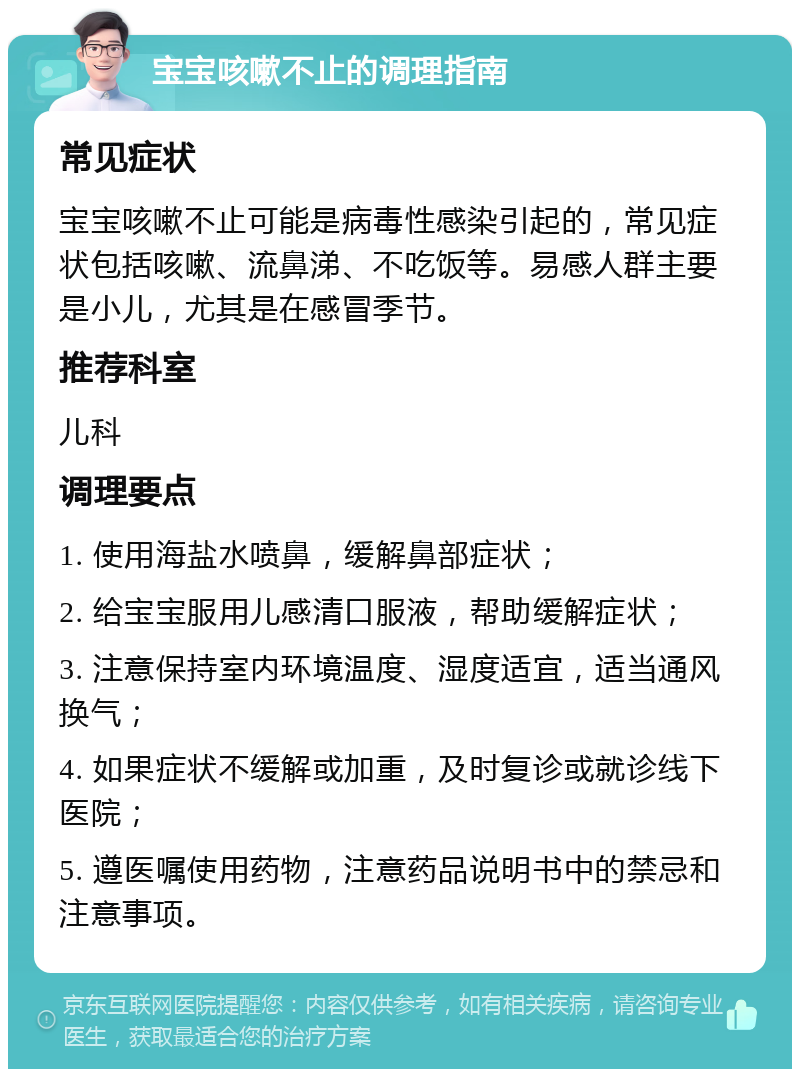 宝宝咳嗽不止的调理指南 常见症状 宝宝咳嗽不止可能是病毒性感染引起的，常见症状包括咳嗽、流鼻涕、不吃饭等。易感人群主要是小儿，尤其是在感冒季节。 推荐科室 儿科 调理要点 1. 使用海盐水喷鼻，缓解鼻部症状； 2. 给宝宝服用儿感清口服液，帮助缓解症状； 3. 注意保持室内环境温度、湿度适宜，适当通风换气； 4. 如果症状不缓解或加重，及时复诊或就诊线下医院； 5. 遵医嘱使用药物，注意药品说明书中的禁忌和注意事项。