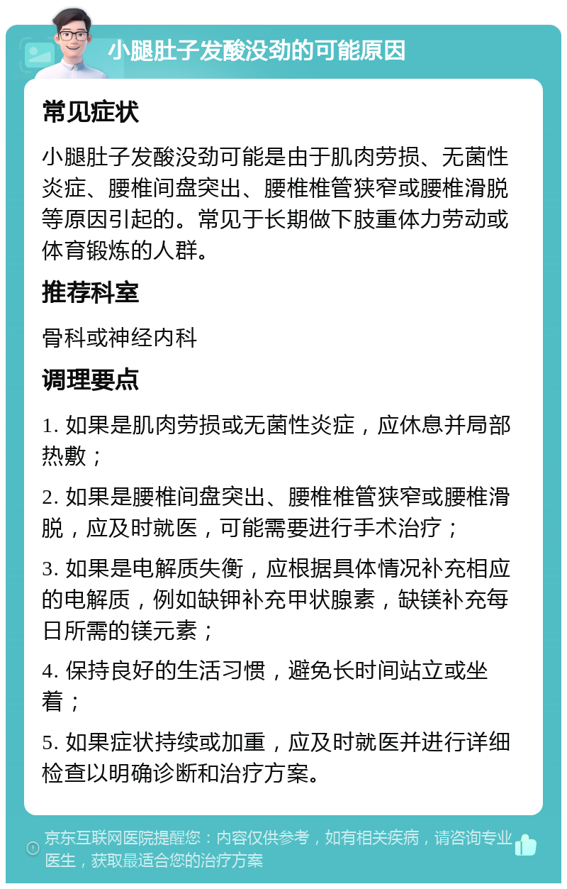 小腿肚子发酸没劲的可能原因 常见症状 小腿肚子发酸没劲可能是由于肌肉劳损、无菌性炎症、腰椎间盘突出、腰椎椎管狭窄或腰椎滑脱等原因引起的。常见于长期做下肢重体力劳动或体育锻炼的人群。 推荐科室 骨科或神经内科 调理要点 1. 如果是肌肉劳损或无菌性炎症，应休息并局部热敷； 2. 如果是腰椎间盘突出、腰椎椎管狭窄或腰椎滑脱，应及时就医，可能需要进行手术治疗； 3. 如果是电解质失衡，应根据具体情况补充相应的电解质，例如缺钾补充甲状腺素，缺镁补充每日所需的镁元素； 4. 保持良好的生活习惯，避免长时间站立或坐着； 5. 如果症状持续或加重，应及时就医并进行详细检查以明确诊断和治疗方案。