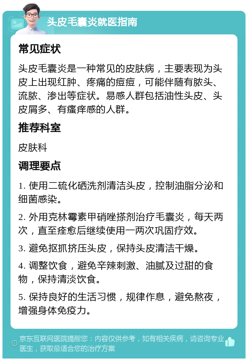 头皮毛囊炎就医指南 常见症状 头皮毛囊炎是一种常见的皮肤病，主要表现为头皮上出现红肿、疼痛的痘痘，可能伴随有脓头、流脓、渗出等症状。易感人群包括油性头皮、头皮屑多、有瘙痒感的人群。 推荐科室 皮肤科 调理要点 1. 使用二硫化硒洗剂清洁头皮，控制油脂分泌和细菌感染。 2. 外用克林霉素甲硝唑搽剂治疗毛囊炎，每天两次，直至痊愈后继续使用一两次巩固疗效。 3. 避免抠抓挤压头皮，保持头皮清洁干燥。 4. 调整饮食，避免辛辣刺激、油腻及过甜的食物，保持清淡饮食。 5. 保持良好的生活习惯，规律作息，避免熬夜，增强身体免疫力。