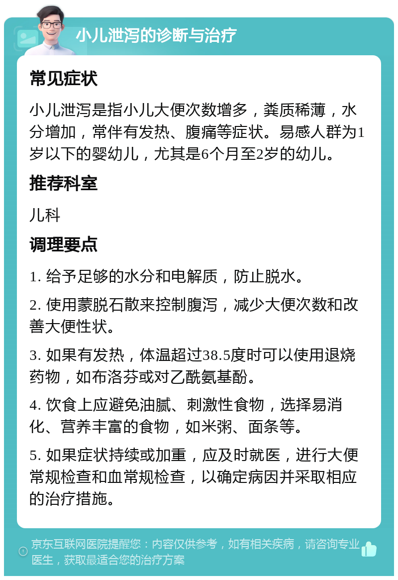 小儿泄泻的诊断与治疗 常见症状 小儿泄泻是指小儿大便次数增多，粪质稀薄，水分增加，常伴有发热、腹痛等症状。易感人群为1岁以下的婴幼儿，尤其是6个月至2岁的幼儿。 推荐科室 儿科 调理要点 1. 给予足够的水分和电解质，防止脱水。 2. 使用蒙脱石散来控制腹泻，减少大便次数和改善大便性状。 3. 如果有发热，体温超过38.5度时可以使用退烧药物，如布洛芬或对乙酰氨基酚。 4. 饮食上应避免油腻、刺激性食物，选择易消化、营养丰富的食物，如米粥、面条等。 5. 如果症状持续或加重，应及时就医，进行大便常规检查和血常规检查，以确定病因并采取相应的治疗措施。