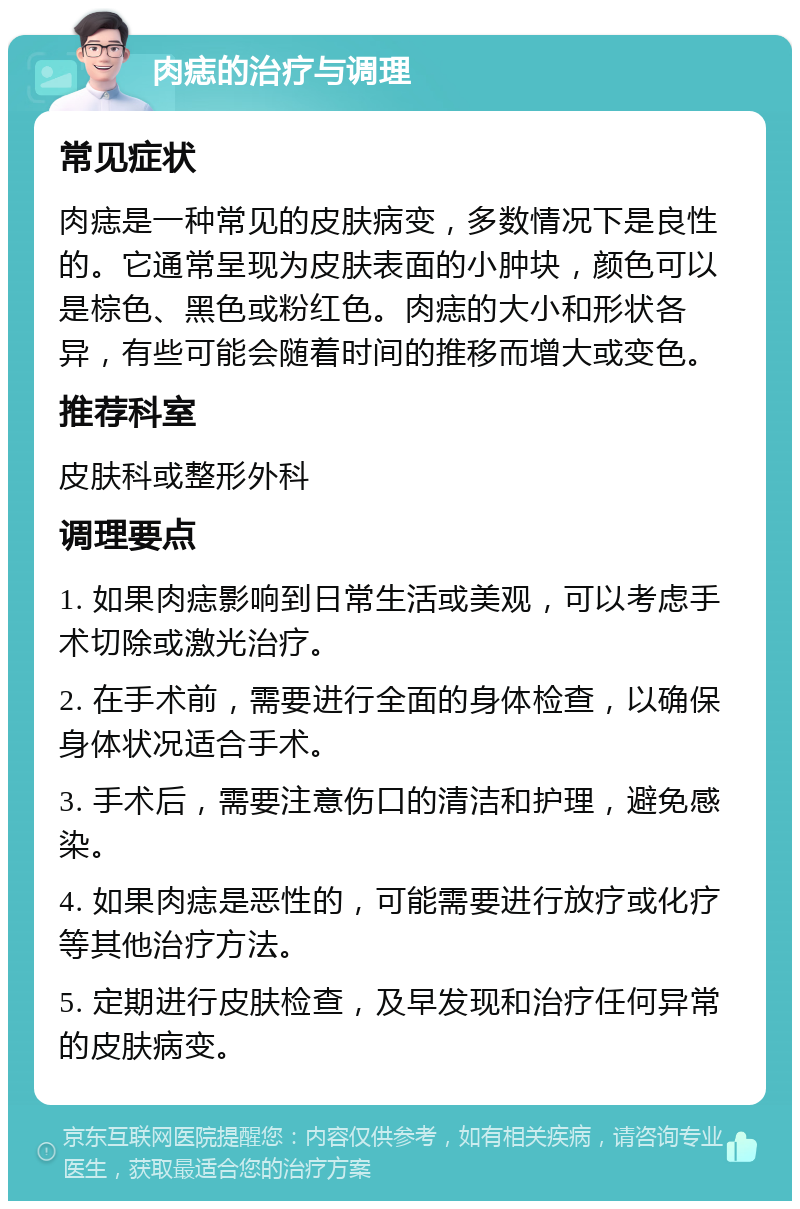 肉痣的治疗与调理 常见症状 肉痣是一种常见的皮肤病变，多数情况下是良性的。它通常呈现为皮肤表面的小肿块，颜色可以是棕色、黑色或粉红色。肉痣的大小和形状各异，有些可能会随着时间的推移而增大或变色。 推荐科室 皮肤科或整形外科 调理要点 1. 如果肉痣影响到日常生活或美观，可以考虑手术切除或激光治疗。 2. 在手术前，需要进行全面的身体检查，以确保身体状况适合手术。 3. 手术后，需要注意伤口的清洁和护理，避免感染。 4. 如果肉痣是恶性的，可能需要进行放疗或化疗等其他治疗方法。 5. 定期进行皮肤检查，及早发现和治疗任何异常的皮肤病变。