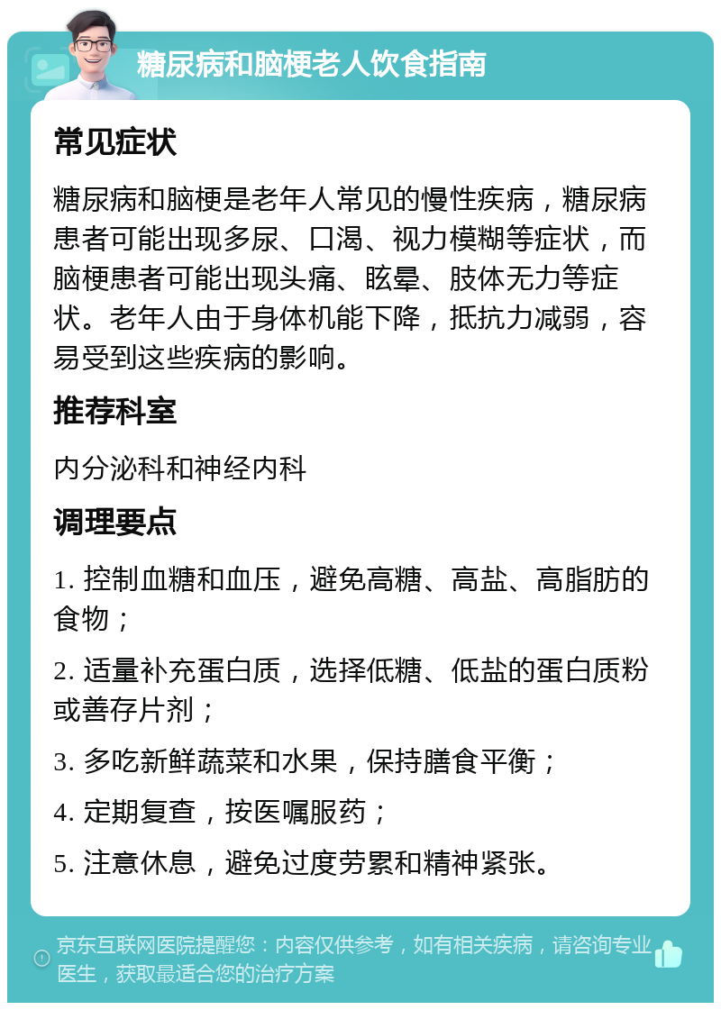 糖尿病和脑梗老人饮食指南 常见症状 糖尿病和脑梗是老年人常见的慢性疾病，糖尿病患者可能出现多尿、口渴、视力模糊等症状，而脑梗患者可能出现头痛、眩晕、肢体无力等症状。老年人由于身体机能下降，抵抗力减弱，容易受到这些疾病的影响。 推荐科室 内分泌科和神经内科 调理要点 1. 控制血糖和血压，避免高糖、高盐、高脂肪的食物； 2. 适量补充蛋白质，选择低糖、低盐的蛋白质粉或善存片剂； 3. 多吃新鲜蔬菜和水果，保持膳食平衡； 4. 定期复查，按医嘱服药； 5. 注意休息，避免过度劳累和精神紧张。