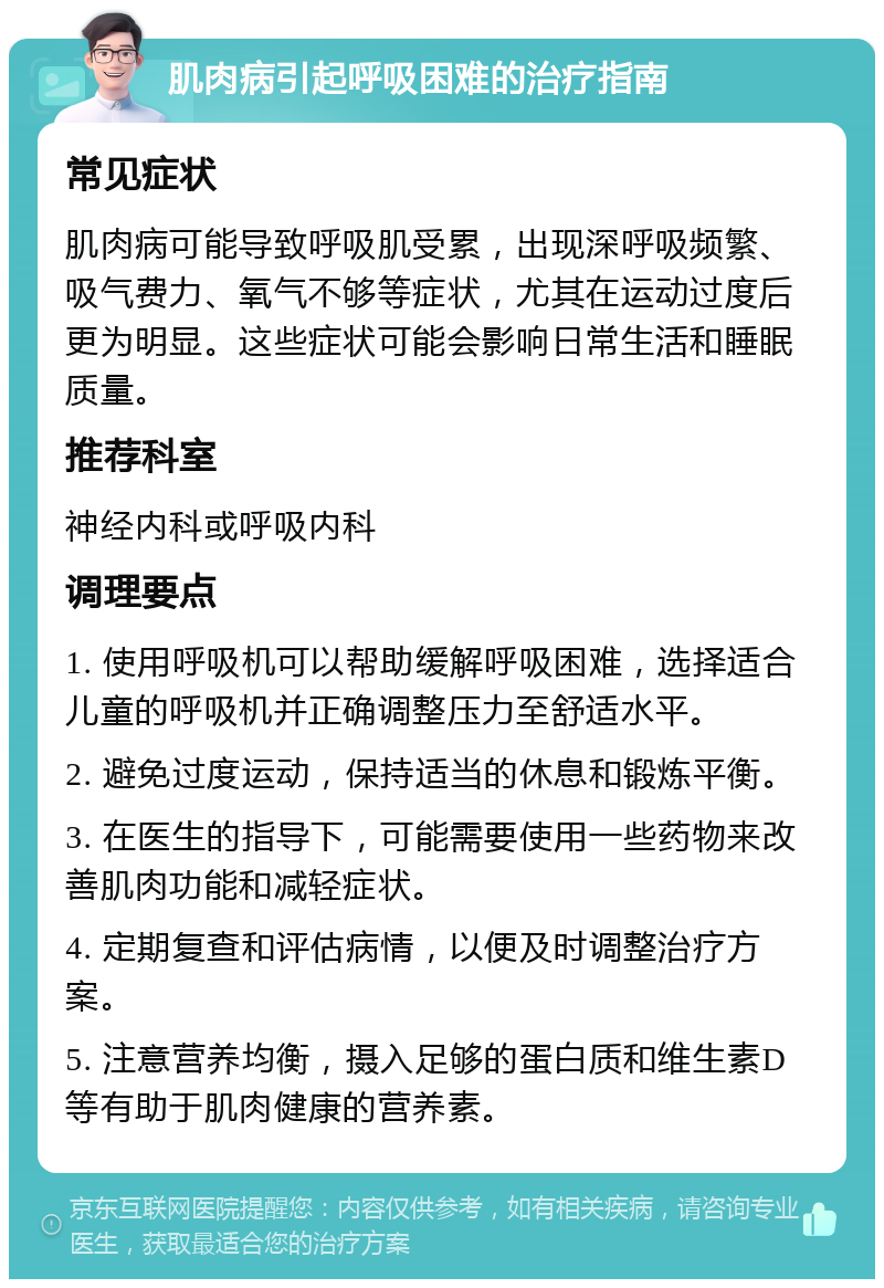 肌肉病引起呼吸困难的治疗指南 常见症状 肌肉病可能导致呼吸肌受累，出现深呼吸频繁、吸气费力、氧气不够等症状，尤其在运动过度后更为明显。这些症状可能会影响日常生活和睡眠质量。 推荐科室 神经内科或呼吸内科 调理要点 1. 使用呼吸机可以帮助缓解呼吸困难，选择适合儿童的呼吸机并正确调整压力至舒适水平。 2. 避免过度运动，保持适当的休息和锻炼平衡。 3. 在医生的指导下，可能需要使用一些药物来改善肌肉功能和减轻症状。 4. 定期复查和评估病情，以便及时调整治疗方案。 5. 注意营养均衡，摄入足够的蛋白质和维生素D等有助于肌肉健康的营养素。