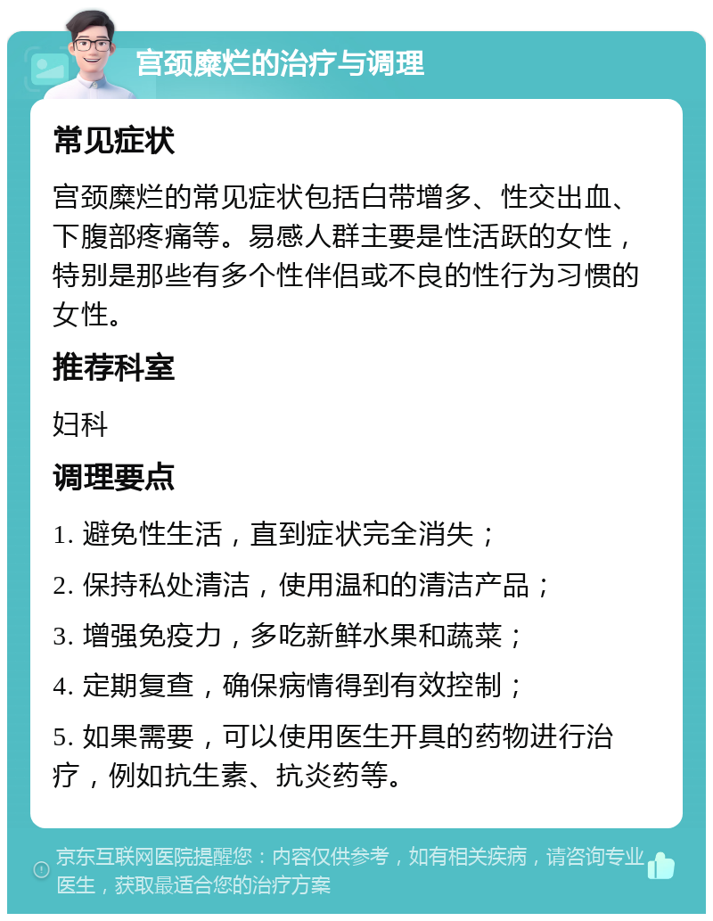 宫颈糜烂的治疗与调理 常见症状 宫颈糜烂的常见症状包括白带增多、性交出血、下腹部疼痛等。易感人群主要是性活跃的女性，特别是那些有多个性伴侣或不良的性行为习惯的女性。 推荐科室 妇科 调理要点 1. 避免性生活，直到症状完全消失； 2. 保持私处清洁，使用温和的清洁产品； 3. 增强免疫力，多吃新鲜水果和蔬菜； 4. 定期复查，确保病情得到有效控制； 5. 如果需要，可以使用医生开具的药物进行治疗，例如抗生素、抗炎药等。