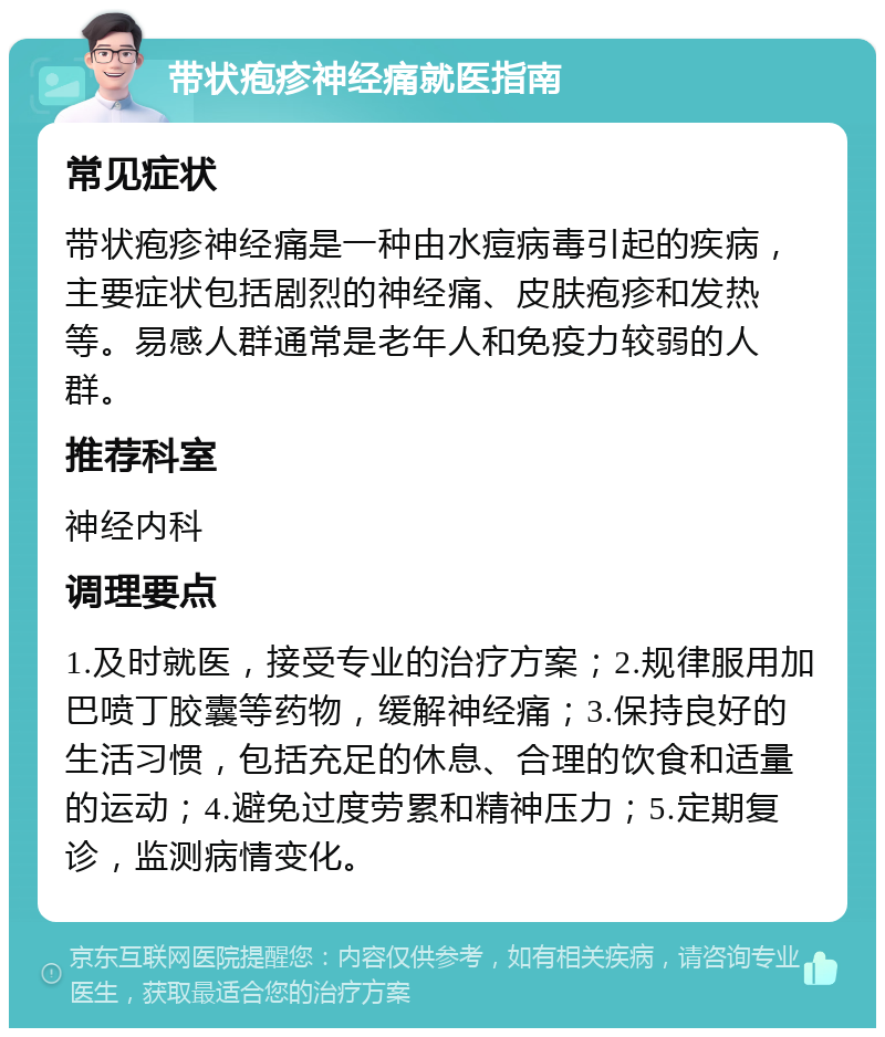 带状疱疹神经痛就医指南 常见症状 带状疱疹神经痛是一种由水痘病毒引起的疾病，主要症状包括剧烈的神经痛、皮肤疱疹和发热等。易感人群通常是老年人和免疫力较弱的人群。 推荐科室 神经内科 调理要点 1.及时就医，接受专业的治疗方案；2.规律服用加巴喷丁胶囊等药物，缓解神经痛；3.保持良好的生活习惯，包括充足的休息、合理的饮食和适量的运动；4.避免过度劳累和精神压力；5.定期复诊，监测病情变化。