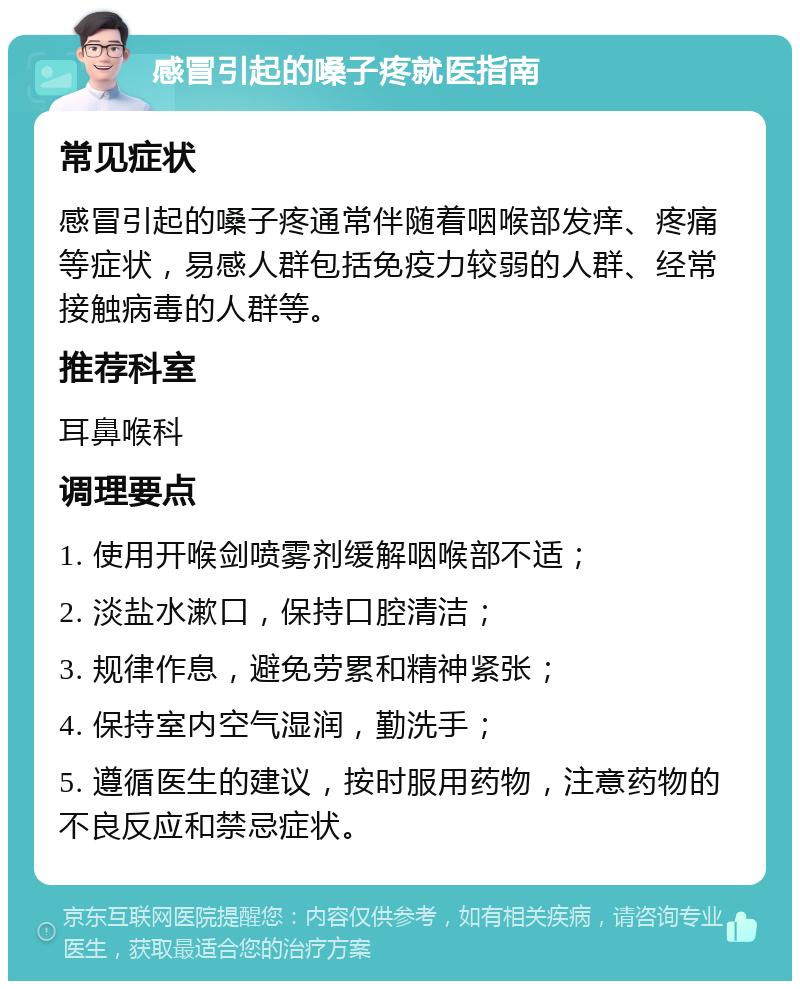 感冒引起的嗓子疼就医指南 常见症状 感冒引起的嗓子疼通常伴随着咽喉部发痒、疼痛等症状，易感人群包括免疫力较弱的人群、经常接触病毒的人群等。 推荐科室 耳鼻喉科 调理要点 1. 使用开喉剑喷雾剂缓解咽喉部不适； 2. 淡盐水漱口，保持口腔清洁； 3. 规律作息，避免劳累和精神紧张； 4. 保持室内空气湿润，勤洗手； 5. 遵循医生的建议，按时服用药物，注意药物的不良反应和禁忌症状。