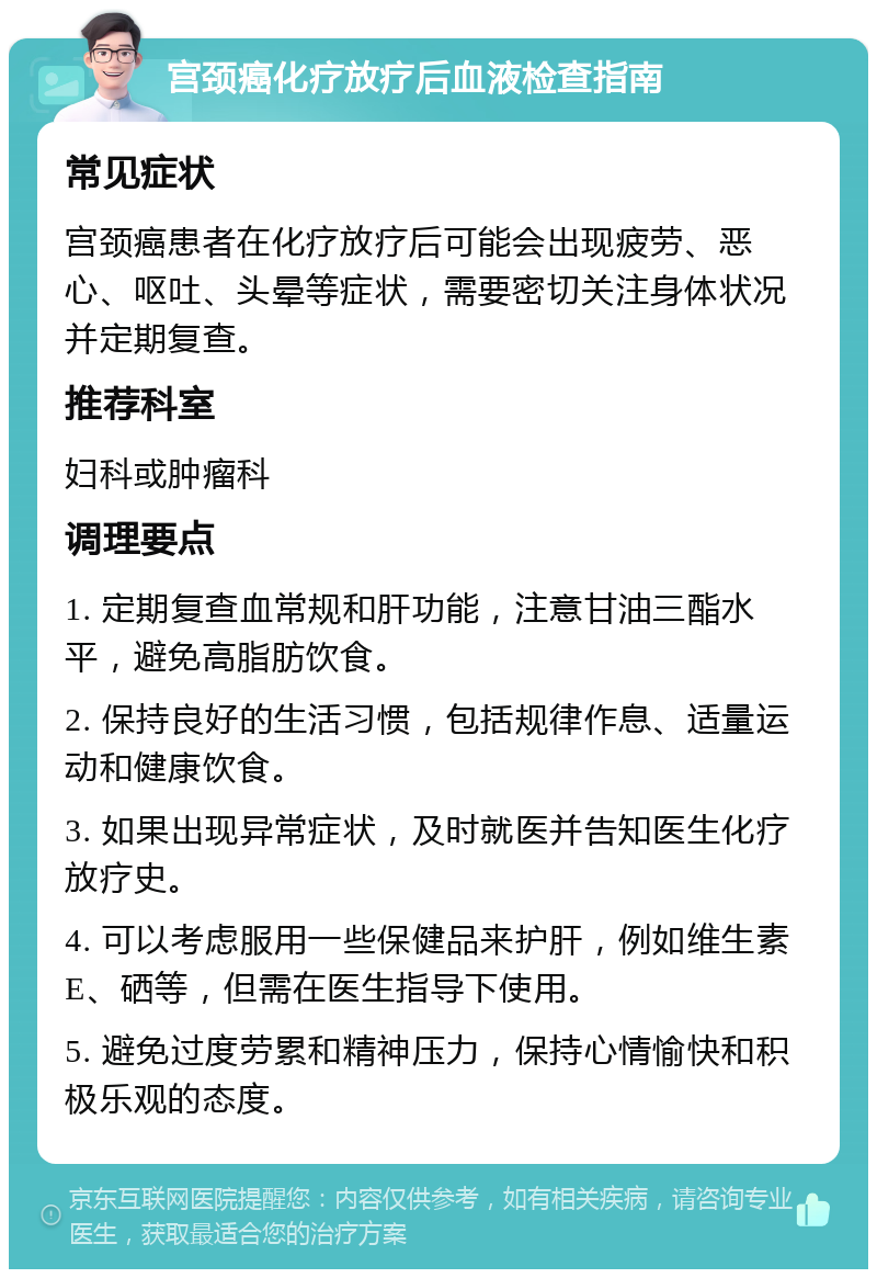 宫颈癌化疗放疗后血液检查指南 常见症状 宫颈癌患者在化疗放疗后可能会出现疲劳、恶心、呕吐、头晕等症状，需要密切关注身体状况并定期复查。 推荐科室 妇科或肿瘤科 调理要点 1. 定期复查血常规和肝功能，注意甘油三酯水平，避免高脂肪饮食。 2. 保持良好的生活习惯，包括规律作息、适量运动和健康饮食。 3. 如果出现异常症状，及时就医并告知医生化疗放疗史。 4. 可以考虑服用一些保健品来护肝，例如维生素E、硒等，但需在医生指导下使用。 5. 避免过度劳累和精神压力，保持心情愉快和积极乐观的态度。