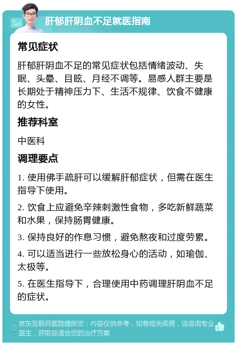 肝郁肝阴血不足就医指南 常见症状 肝郁肝阴血不足的常见症状包括情绪波动、失眠、头晕、目眩、月经不调等。易感人群主要是长期处于精神压力下、生活不规律、饮食不健康的女性。 推荐科室 中医科 调理要点 1. 使用佛手疏肝可以缓解肝郁症状，但需在医生指导下使用。 2. 饮食上应避免辛辣刺激性食物，多吃新鲜蔬菜和水果，保持肠胃健康。 3. 保持良好的作息习惯，避免熬夜和过度劳累。 4. 可以适当进行一些放松身心的活动，如瑜伽、太极等。 5. 在医生指导下，合理使用中药调理肝阴血不足的症状。