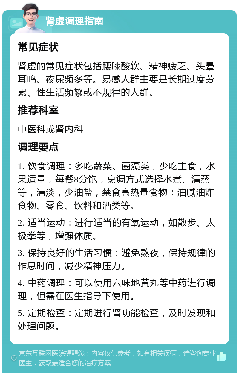 肾虚调理指南 常见症状 肾虚的常见症状包括腰膝酸软、精神疲乏、头晕耳鸣、夜尿频多等。易感人群主要是长期过度劳累、性生活频繁或不规律的人群。 推荐科室 中医科或肾内科 调理要点 1. 饮食调理：多吃蔬菜、菌藻类，少吃主食，水果适量，每餐8分饱，烹调方式选择水煮、清蒸等，清淡，少油盐，禁食高热量食物：油腻油炸食物、零食、饮料和酒类等。 2. 适当运动：进行适当的有氧运动，如散步、太极拳等，增强体质。 3. 保持良好的生活习惯：避免熬夜，保持规律的作息时间，减少精神压力。 4. 中药调理：可以使用六味地黄丸等中药进行调理，但需在医生指导下使用。 5. 定期检查：定期进行肾功能检查，及时发现和处理问题。