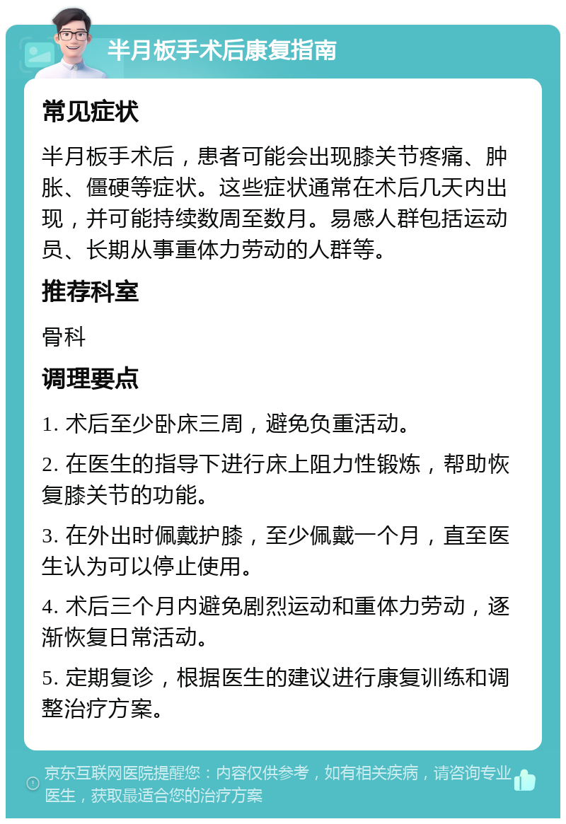 半月板手术后康复指南 常见症状 半月板手术后，患者可能会出现膝关节疼痛、肿胀、僵硬等症状。这些症状通常在术后几天内出现，并可能持续数周至数月。易感人群包括运动员、长期从事重体力劳动的人群等。 推荐科室 骨科 调理要点 1. 术后至少卧床三周，避免负重活动。 2. 在医生的指导下进行床上阻力性锻炼，帮助恢复膝关节的功能。 3. 在外出时佩戴护膝，至少佩戴一个月，直至医生认为可以停止使用。 4. 术后三个月内避免剧烈运动和重体力劳动，逐渐恢复日常活动。 5. 定期复诊，根据医生的建议进行康复训练和调整治疗方案。