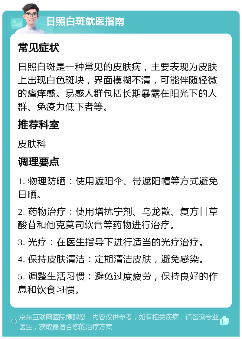 日照白斑就医指南 常见症状 日照白斑是一种常见的皮肤病，主要表现为皮肤上出现白色斑块，界面模糊不清，可能伴随轻微的瘙痒感。易感人群包括长期暴露在阳光下的人群、免疫力低下者等。 推荐科室 皮肤科 调理要点 1. 物理防晒：使用遮阳伞、带遮阳帽等方式避免日晒。 2. 药物治疗：使用增抗宁剂、乌龙散、复方甘草酸苷和他克莫司软膏等药物进行治疗。 3. 光疗：在医生指导下进行适当的光疗治疗。 4. 保持皮肤清洁：定期清洁皮肤，避免感染。 5. 调整生活习惯：避免过度疲劳，保持良好的作息和饮食习惯。