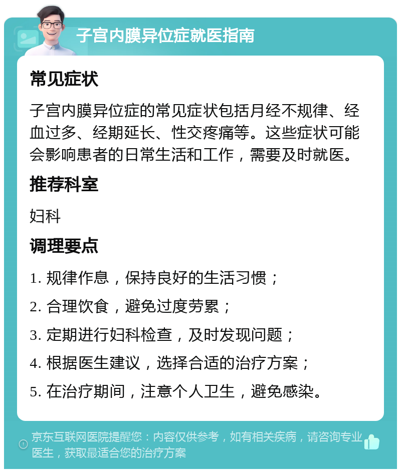 子宫内膜异位症就医指南 常见症状 子宫内膜异位症的常见症状包括月经不规律、经血过多、经期延长、性交疼痛等。这些症状可能会影响患者的日常生活和工作，需要及时就医。 推荐科室 妇科 调理要点 1. 规律作息，保持良好的生活习惯； 2. 合理饮食，避免过度劳累； 3. 定期进行妇科检查，及时发现问题； 4. 根据医生建议，选择合适的治疗方案； 5. 在治疗期间，注意个人卫生，避免感染。