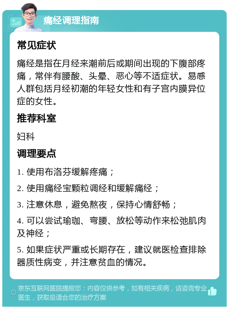 痛经调理指南 常见症状 痛经是指在月经来潮前后或期间出现的下腹部疼痛，常伴有腰酸、头晕、恶心等不适症状。易感人群包括月经初潮的年轻女性和有子宫内膜异位症的女性。 推荐科室 妇科 调理要点 1. 使用布洛芬缓解疼痛； 2. 使用痛经宝颗粒调经和缓解痛经； 3. 注意休息，避免熬夜，保持心情舒畅； 4. 可以尝试瑜珈、弯腰、放松等动作来松弛肌肉及神经； 5. 如果症状严重或长期存在，建议就医检查排除器质性病变，并注意贫血的情况。