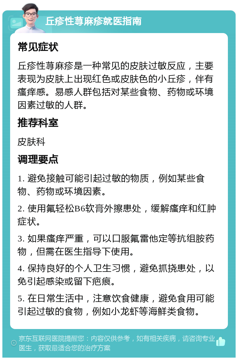 丘疹性荨麻疹就医指南 常见症状 丘疹性荨麻疹是一种常见的皮肤过敏反应，主要表现为皮肤上出现红色或皮肤色的小丘疹，伴有瘙痒感。易感人群包括对某些食物、药物或环境因素过敏的人群。 推荐科室 皮肤科 调理要点 1. 避免接触可能引起过敏的物质，例如某些食物、药物或环境因素。 2. 使用氟轻松B6软膏外擦患处，缓解瘙痒和红肿症状。 3. 如果瘙痒严重，可以口服氟雷他定等抗组胺药物，但需在医生指导下使用。 4. 保持良好的个人卫生习惯，避免抓挠患处，以免引起感染或留下疤痕。 5. 在日常生活中，注意饮食健康，避免食用可能引起过敏的食物，例如小龙虾等海鲜类食物。