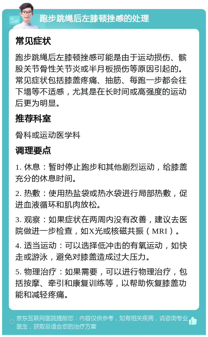 跑步跳绳后左膝顿挫感的处理 常见症状 跑步跳绳后左膝顿挫感可能是由于运动损伤、髌股关节骨性关节炎或半月板损伤等原因引起的。常见症状包括膝盖疼痛、抽筋、每跑一步都会往下塌等不适感，尤其是在长时间或高强度的运动后更为明显。 推荐科室 骨科或运动医学科 调理要点 1. 休息：暂时停止跑步和其他剧烈运动，给膝盖充分的休息时间。 2. 热敷：使用热盐袋或热水袋进行局部热敷，促进血液循环和肌肉放松。 3. 观察：如果症状在两周内没有改善，建议去医院做进一步检查，如X光或核磁共振（MRI）。 4. 适当运动：可以选择低冲击的有氧运动，如快走或游泳，避免对膝盖造成过大压力。 5. 物理治疗：如果需要，可以进行物理治疗，包括按摩、牵引和康复训练等，以帮助恢复膝盖功能和减轻疼痛。