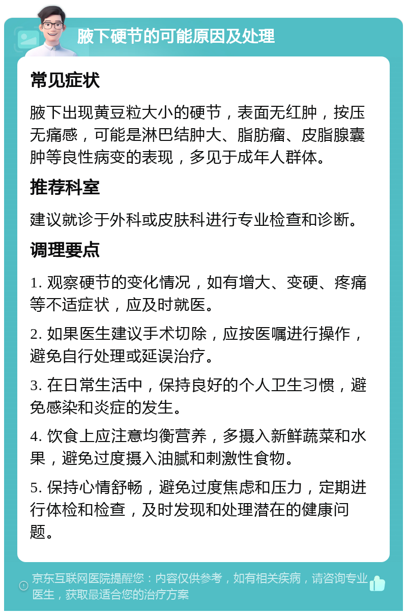 腋下硬节的可能原因及处理 常见症状 腋下出现黄豆粒大小的硬节，表面无红肿，按压无痛感，可能是淋巴结肿大、脂肪瘤、皮脂腺囊肿等良性病变的表现，多见于成年人群体。 推荐科室 建议就诊于外科或皮肤科进行专业检查和诊断。 调理要点 1. 观察硬节的变化情况，如有增大、变硬、疼痛等不适症状，应及时就医。 2. 如果医生建议手术切除，应按医嘱进行操作，避免自行处理或延误治疗。 3. 在日常生活中，保持良好的个人卫生习惯，避免感染和炎症的发生。 4. 饮食上应注意均衡营养，多摄入新鲜蔬菜和水果，避免过度摄入油腻和刺激性食物。 5. 保持心情舒畅，避免过度焦虑和压力，定期进行体检和检查，及时发现和处理潜在的健康问题。