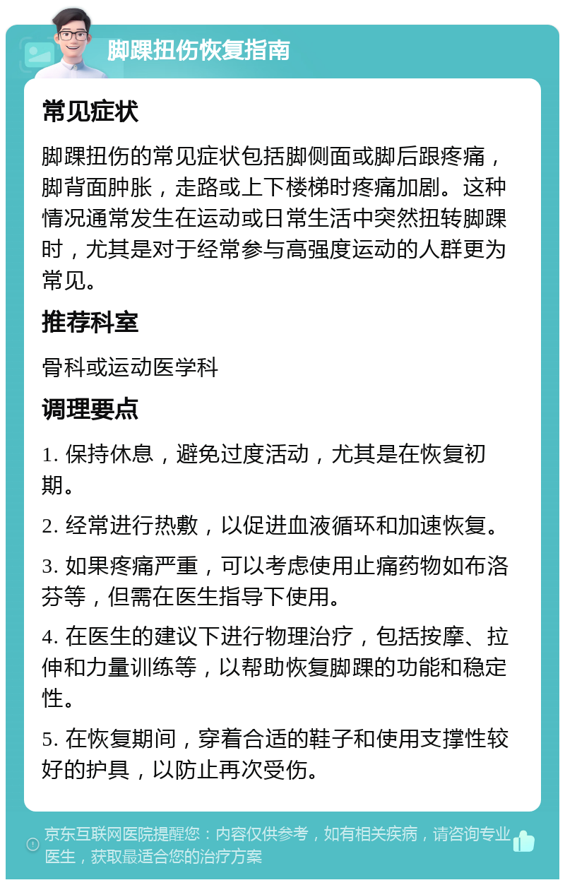 脚踝扭伤恢复指南 常见症状 脚踝扭伤的常见症状包括脚侧面或脚后跟疼痛，脚背面肿胀，走路或上下楼梯时疼痛加剧。这种情况通常发生在运动或日常生活中突然扭转脚踝时，尤其是对于经常参与高强度运动的人群更为常见。 推荐科室 骨科或运动医学科 调理要点 1. 保持休息，避免过度活动，尤其是在恢复初期。 2. 经常进行热敷，以促进血液循环和加速恢复。 3. 如果疼痛严重，可以考虑使用止痛药物如布洛芬等，但需在医生指导下使用。 4. 在医生的建议下进行物理治疗，包括按摩、拉伸和力量训练等，以帮助恢复脚踝的功能和稳定性。 5. 在恢复期间，穿着合适的鞋子和使用支撑性较好的护具，以防止再次受伤。