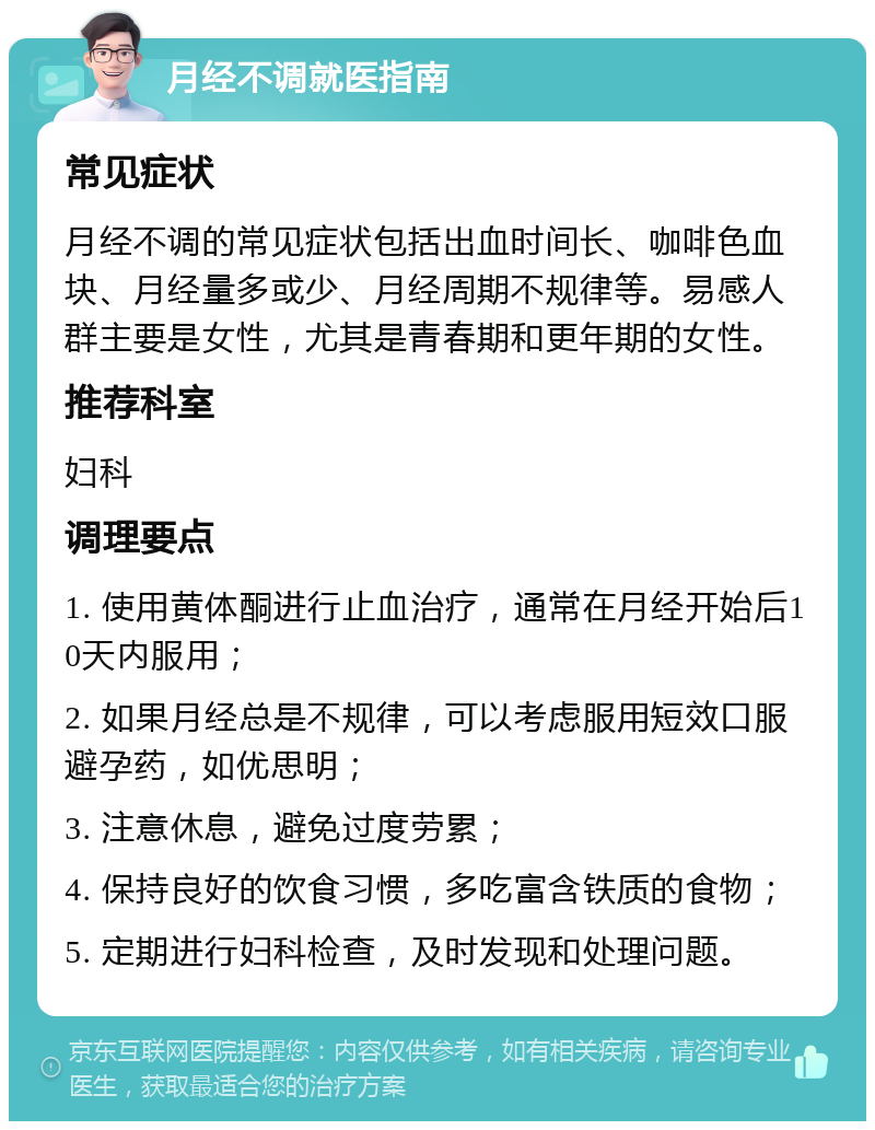 月经不调就医指南 常见症状 月经不调的常见症状包括出血时间长、咖啡色血块、月经量多或少、月经周期不规律等。易感人群主要是女性，尤其是青春期和更年期的女性。 推荐科室 妇科 调理要点 1. 使用黄体酮进行止血治疗，通常在月经开始后10天内服用； 2. 如果月经总是不规律，可以考虑服用短效口服避孕药，如优思明； 3. 注意休息，避免过度劳累； 4. 保持良好的饮食习惯，多吃富含铁质的食物； 5. 定期进行妇科检查，及时发现和处理问题。