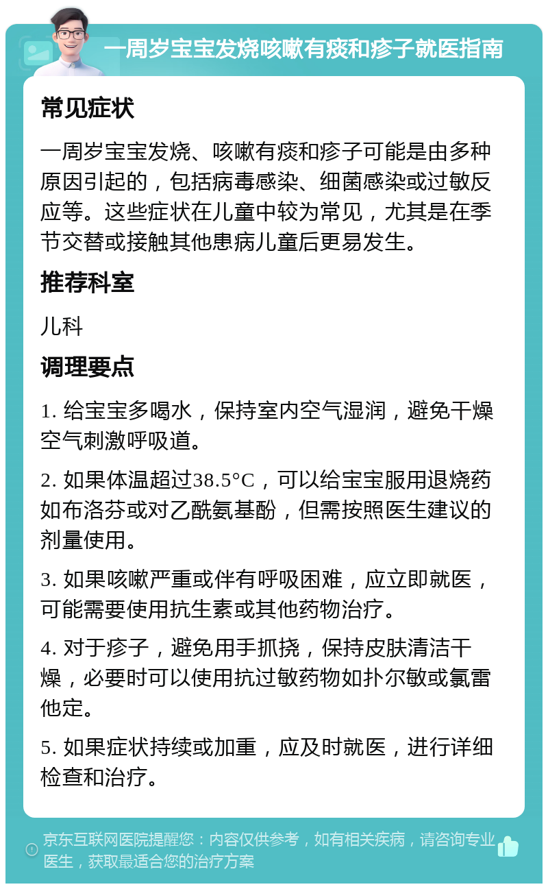 一周岁宝宝发烧咳嗽有痰和疹子就医指南 常见症状 一周岁宝宝发烧、咳嗽有痰和疹子可能是由多种原因引起的，包括病毒感染、细菌感染或过敏反应等。这些症状在儿童中较为常见，尤其是在季节交替或接触其他患病儿童后更易发生。 推荐科室 儿科 调理要点 1. 给宝宝多喝水，保持室内空气湿润，避免干燥空气刺激呼吸道。 2. 如果体温超过38.5°C，可以给宝宝服用退烧药如布洛芬或对乙酰氨基酚，但需按照医生建议的剂量使用。 3. 如果咳嗽严重或伴有呼吸困难，应立即就医，可能需要使用抗生素或其他药物治疗。 4. 对于疹子，避免用手抓挠，保持皮肤清洁干燥，必要时可以使用抗过敏药物如扑尔敏或氯雷他定。 5. 如果症状持续或加重，应及时就医，进行详细检查和治疗。