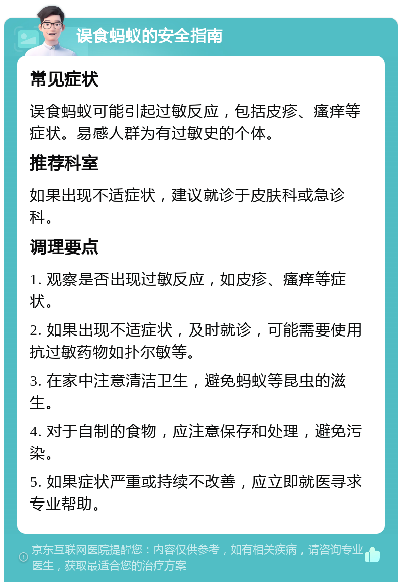 误食蚂蚁的安全指南 常见症状 误食蚂蚁可能引起过敏反应，包括皮疹、瘙痒等症状。易感人群为有过敏史的个体。 推荐科室 如果出现不适症状，建议就诊于皮肤科或急诊科。 调理要点 1. 观察是否出现过敏反应，如皮疹、瘙痒等症状。 2. 如果出现不适症状，及时就诊，可能需要使用抗过敏药物如扑尔敏等。 3. 在家中注意清洁卫生，避免蚂蚁等昆虫的滋生。 4. 对于自制的食物，应注意保存和处理，避免污染。 5. 如果症状严重或持续不改善，应立即就医寻求专业帮助。