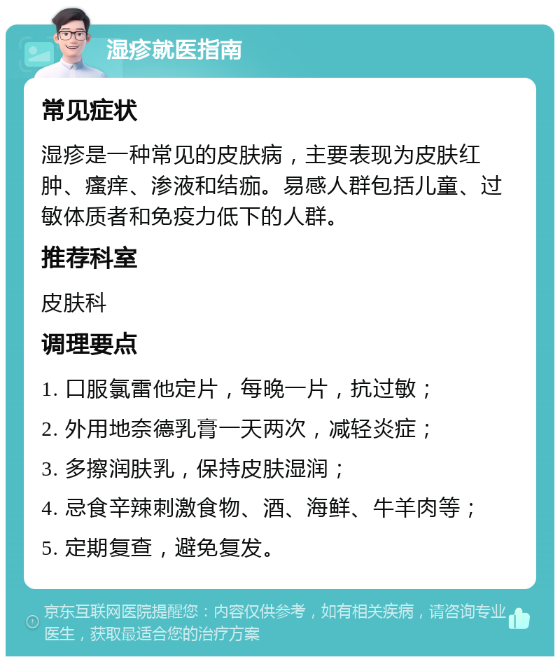 湿疹就医指南 常见症状 湿疹是一种常见的皮肤病，主要表现为皮肤红肿、瘙痒、渗液和结痂。易感人群包括儿童、过敏体质者和免疫力低下的人群。 推荐科室 皮肤科 调理要点 1. 口服氯雷他定片，每晚一片，抗过敏； 2. 外用地奈德乳膏一天两次，减轻炎症； 3. 多擦润肤乳，保持皮肤湿润； 4. 忌食辛辣刺激食物、酒、海鲜、牛羊肉等； 5. 定期复查，避免复发。