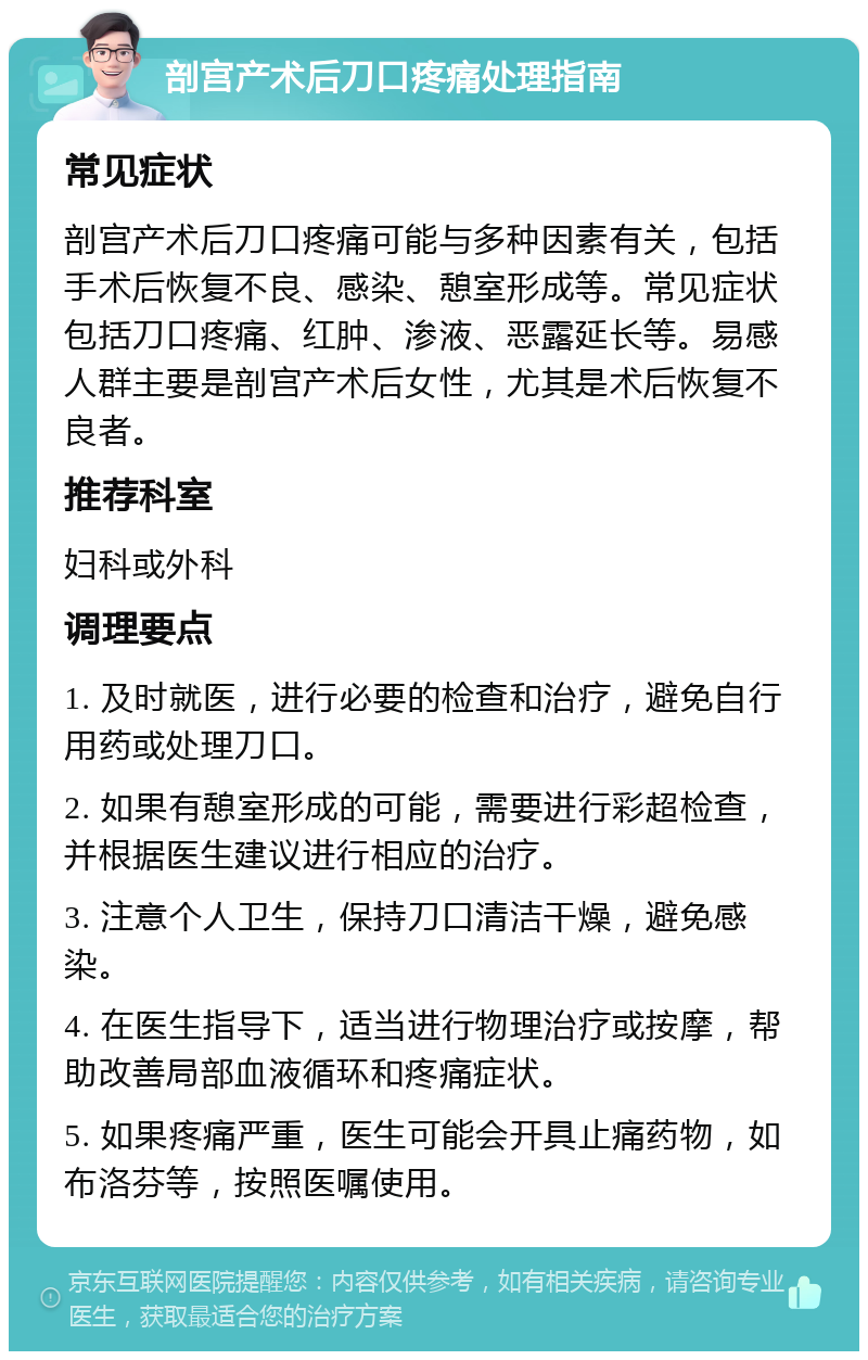 剖宫产术后刀口疼痛处理指南 常见症状 剖宫产术后刀口疼痛可能与多种因素有关，包括手术后恢复不良、感染、憩室形成等。常见症状包括刀口疼痛、红肿、渗液、恶露延长等。易感人群主要是剖宫产术后女性，尤其是术后恢复不良者。 推荐科室 妇科或外科 调理要点 1. 及时就医，进行必要的检查和治疗，避免自行用药或处理刀口。 2. 如果有憩室形成的可能，需要进行彩超检查，并根据医生建议进行相应的治疗。 3. 注意个人卫生，保持刀口清洁干燥，避免感染。 4. 在医生指导下，适当进行物理治疗或按摩，帮助改善局部血液循环和疼痛症状。 5. 如果疼痛严重，医生可能会开具止痛药物，如布洛芬等，按照医嘱使用。