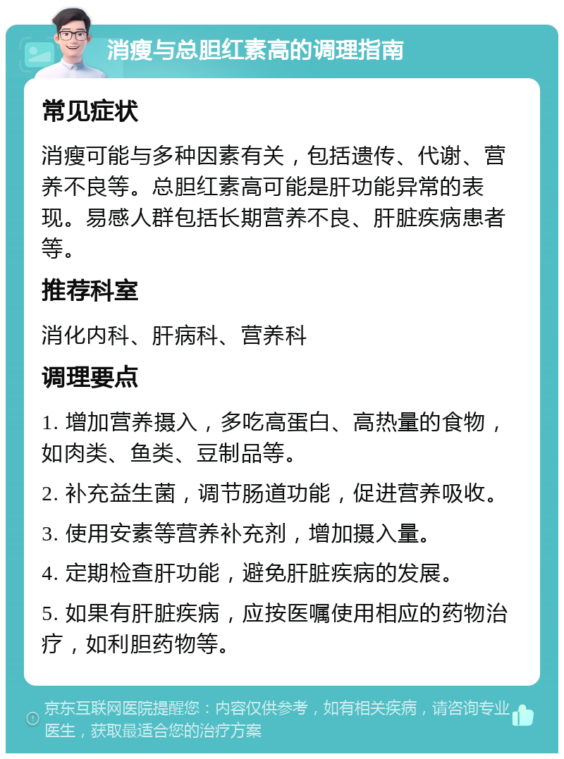 消瘦与总胆红素高的调理指南 常见症状 消瘦可能与多种因素有关，包括遗传、代谢、营养不良等。总胆红素高可能是肝功能异常的表现。易感人群包括长期营养不良、肝脏疾病患者等。 推荐科室 消化内科、肝病科、营养科 调理要点 1. 增加营养摄入，多吃高蛋白、高热量的食物，如肉类、鱼类、豆制品等。 2. 补充益生菌，调节肠道功能，促进营养吸收。 3. 使用安素等营养补充剂，增加摄入量。 4. 定期检查肝功能，避免肝脏疾病的发展。 5. 如果有肝脏疾病，应按医嘱使用相应的药物治疗，如利胆药物等。