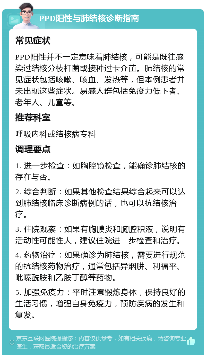 PPD阳性与肺结核诊断指南 常见症状 PPD阳性并不一定意味着肺结核，可能是既往感染过结核分枝杆菌或接种过卡介苗。肺结核的常见症状包括咳嗽、咳血、发热等，但本例患者并未出现这些症状。易感人群包括免疫力低下者、老年人、儿童等。 推荐科室 呼吸内科或结核病专科 调理要点 1. 进一步检查：如胸腔镜检查，能确诊肺结核的存在与否。 2. 综合判断：如果其他检查结果综合起来可以达到肺结核临床诊断病例的话，也可以抗结核治疗。 3. 住院观察：如果有胸膜炎和胸腔积液，说明有活动性可能性大，建议住院进一步检查和治疗。 4. 药物治疗：如果确诊为肺结核，需要进行规范的抗结核药物治疗，通常包括异烟肼、利福平、吡嗪酰胺和乙胺丁醇等药物。 5. 加强免疫力：平时注意锻炼身体，保持良好的生活习惯，增强自身免疫力，预防疾病的发生和复发。